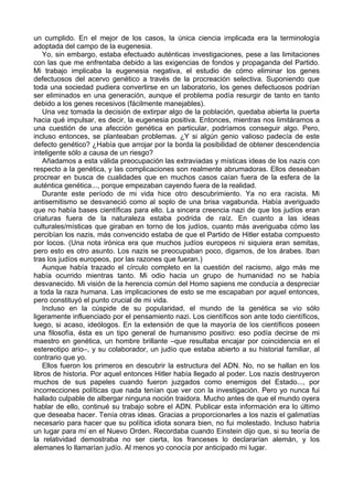 un cumplido. En el mejor de los casos, la única ciencia implicada era la terminología
adoptada del campo de la eugenesia.
Yo, sin embargo, estaba efectuado auténticas investigaciones, pese a las limitaciones
con las que me enfrentaba debido a las exigencias de fondos y propaganda del Partido.
Mi trabajo implicaba la eugenesia negativa, el estudio de cómo eliminar los genes
defectuosos del acervo genético a través de la procreación selectiva. Suponiendo que
toda una sociedad pudiera convertirse en un laboratorio, los genes defectuosos podrían
ser eliminados en una generación, aunque el problema podía resurgir de tanto en tanto
debido a los genes recesivos (fácilmente manejables).
Una vez tomada la decisión de extirpar algo de la población, quedaba abierta la puerta
hacia qué impulsar, es decir, la eugenesia positiva. Entonces, mientras nos limitáramos a
una cuestión de una afección genética en particular, podríamos conseguir algo. Pero,
incluso entonces, se planteaban problemas. ¿Y si algún genio valioso padecía de este
defecto genético? ¿Había que arrojar por la borda la posibilidad de obtener descendencia
inteligente sólo a causa de un riesgo?
Añadamos a esta válida preocupación las extraviadas y místicas ideas de los nazis con
respecto a la genética, y las complicaciones son realmente abrumadoras. Ellos deseaban
procrear en busca de cualidades que en muchos casos caían fuera de la esfera de la
auténtica genética..., porque empezaban cayendo fuera de la realidad.
Durante este período de mi vida hice otro descubrimiento. Ya no era racista. Mi
antisemitismo se desvaneció como al soplo de una brisa vagabunda. Había averiguado
que no había bases científicas para ello. La sincera creencia nazi de que los judíos eran
criaturas fuera de la naturaleza estaba podrida de raíz. En cuanto a las ideas
culturales/místicas que giraban en torno de los judíos, cuanto más averiguaba cómo las
percibían los nazis, más convencido estaba de que el Partido de Hitler estaba compuesto
por locos. (Una nota irónica era que muchos judíos europeos ni siquiera eran semitas,
pero esto es otro asunto. Los nazis se preocupaban poco, digamos, de los árabes. Iban
tras los judíos europeos, por las razones que fueran.)
Aunque había trazado el círculo completo en la cuestión del racismo, algo más me
había ocurrido mientras tanto. Mi odio hacia un grupo de humanidad no se había
desvanecido. Mi visión de la herencia común del Homo sapiens me conducía a despreciar
a toda la raza humana. Las implicaciones de esto se me escapaban por aquel entonces,
pero constituyó el punto crucial de mi vida.
Incluso en la cúspide de su popularidad, el mundo de la genética se vio sólo
ligeramente influenciado por el pensamiento nazi. Los científicos son ante todo científicos,
luego, si acaso, ideólogos. En la extensión de que la mayoría de los científicos poseen
una filosofía, ésta es un tipo general de humanismo positivo: eso podía decirse de mi
maestro en genética, un hombre brillante –que resultaba encajar por coincidencia en el
estereotipo ario–, y su colaborador, un judío que estaba abierto a su historial familiar, al
contrario que yo.
Ellos fueron los primeros en descubrir la estructura del ADN. No, no se hallan en los
libros de historia. Por aquel entonces Hitler había llegado al poder. Los nazis destruyeron
muchos de sus papeles cuando fueron juzgados como enemigos del Estado..., por
incorrecciones políticas que nada tenían que ver con la investigación. Pero yo nunca fui
hallado culpable de albergar ninguna noción traidora. Mucho antes de que el mundo oyera
hablar de ello, continué su trabajo sobre el ADN. Publicar esta información era lo último
que deseaba hacer. Tenía otras ideas. Gracias a proporcionarles a los nazis el galimatías
necesario para hacer que su política idiota sonara bien, no fui molestado. Incluso habría
un lugar para mí en el Nuevo Orden. Recordaba cuando Einstein dijo que, si su teoría de
la relatividad demostraba no ser cierta, los franceses lo declararían alemán, y los
alemanes lo llamarían judío. Al menos yo conocía por anticipado mi lugar.
 