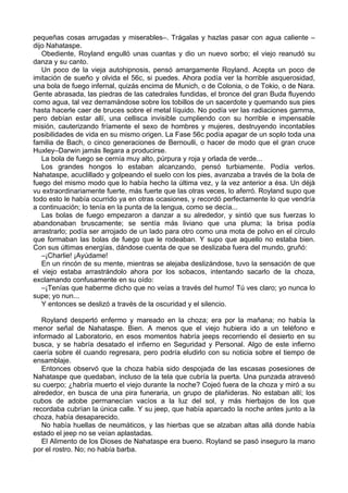 pequeñas cosas arrugadas y miserables–. Trágalas y hazlas pasar con agua caliente –
dijo Nahataspe.
Obediente, Royland engulló unas cuantas y dio un nuevo sorbo; el viejo reanudó su
danza y su canto.
Un poco de la vieja autohipnosis, pensó amargamente Royland. Acepta un poco de
imitación de sueño y olvida el 56c, si puedes. Ahora podía ver la horrible asquerosidad,
una bola de fuego infernal, quizás encima de Munich, o de Colonia, o de Tokio, o de Nara.
Gente abrasada, las piedras de las catedrales fundidas, el bronce del gran Buda fluyendo
como agua, tal vez derramándose sobre los tobillos de un sacerdote y quemando sus pies
hasta hacerle caer de bruces sobre el metal líquido. No podía ver las radiaciones gamma,
pero debían estar allí, una cellisca invisible cumpliendo con su horrible e impensable
misión, cauterizando fríamente el sexo de hombres y mujeres, destruyendo incontables
posibilidades de vida en su mismo origen. La Fase 56c podía apagar de un soplo toda una
familia de Bach, o cinco generaciones de Bernoulli, o hacer de modo que el gran cruce
Huxley–Darwin jamás llegara a producirse.
La bola de fuego se cernía muy alto, púrpura y roja y orlada de verde...
Los grandes hongos lo estaban alcanzando, pensó turbiamente. Podía verlos.
Nahataspe, acuclillado y golpeando el suelo con los pies, avanzaba a través de la bola de
fuego del mismo modo que lo había hecho la última vez, y la vez anterior a ésa. Un déjà
vu extraordinariamente fuerte, más fuerte que las otras veces, lo aferró. Royland supo que
todo esto le había ocurrido ya en otras ocasiones, y recordó perfectamente lo que vendría
a continuación; lo tenía en la punta de la lengua, como se decía...
Las bolas de fuego empezaron a danzar a su alrededor, y sintió que sus fuerzas lo
abandonaban bruscamente; se sentía más liviano que una pluma; la brisa podía
arrastrarlo; podía ser arrojado de un lado para otro como una mota de polvo en el círculo
que formaban las bolas de fuego que le rodeaban. Y supo que aquello no estaba bien.
Con sus últimas energías, dándose cuenta de que se deslizaba fuera del mundo, gruñó:
–¡Charlie! ¡Ayúdame!
En un rincón de su mente, mientras se alejaba deslizándose, tuvo la sensación de que
el viejo estaba arrastrándolo ahora por los sobacos, intentando sacarlo de la choza,
exclamando confusamente en su oído:
–¡Tenías que haberme dicho que no veías a través del humo! Tú ves claro; yo nunca lo
supe; yo nun...
Y entonces se deslizó a través de la oscuridad y el silencio.
Royland despertó enfermo y mareado en la choza; era por la mañana; no había la
menor señal de Nahataspe. Bien. A menos que el viejo hubiera ido a un teléfono e
informado al Laboratorio, en esos momentos habría jeeps recorriendo el desierto en su
busca, y se habría desatado el infierno en Seguridad y Personal. Algo de este infierno
caería sobre él cuando regresara, pero podría eludirlo con su noticia sobre el tiempo de
ensamblaje.
Entonces observó que la choza había sido despojada de las escasas posesiones de
Nahataspe que quedaban, incluso de la tela que cubría la puerta. Una punzada atravesó
su cuerpo; ¿habría muerto el viejo durante la noche? Cojeó fuera de la choza y miró a su
alrededor, en busca de una pira funeraria, un grupo de plañideras. No estaban allí; los
cubos de adobe permanecían vacíos a la luz del sol, y más hierbajos de los que
recordaba cubrían la única calle. Y su jeep, que había aparcado la noche antes junto a la
choza, había desaparecido.
No había huellas de neumáticos, y las hierbas que se alzaban altas allá donde había
estado el jeep no se veían aplastadas.
El Alimento de los Dioses de Nahataspe era bueno. Royland se pasó inseguro la mano
por el rostro. No; no había barba.
 