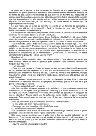 A través de la bruma de los recuerdos de Dietrich yo aún podía pensar; podía
reflexionar en que lo que estaba asimilando directamente de unos esquemas tomados de
la mente de otro. Estaba impresionado de que existiera un hombre así, trabajando en
secreto durante décadas en aquello que sólo recientemente había polarizado la atención
mundial. Apenas hacía un año que las noticias habían hablado de las uniones genéticas
logradas por los microbiólogos. Sin embargo, él había hecho el mismo tipo de
experimentos hacia décadas.
Lo que había sido un goteo se convirtió de pronto en un torrente de conceptos y
fórmulas más allá de mi comprensión. Sentí la tensión de todo ello. Tendí unos
temblorosos dedos hacia el cilindro y...
Las imágenes se detuvieron; las palabras se detuvieron; el calidoscopio que estallaba
dentro de mi cabeza se detuvo; la presión se detuvo...
–No ha terminado usted el programa, doctor Goebbels –dijo Dietrich–. Al menos había
otros diez minutos antes del «cambio de bobina». –Sujetaba en su mano el otro cilindro,
lanzándolo ligeramente al aire y recogiéndolo como si no tuviera la menor importancia.
–Es demasiado –jadeé– todo de una vez. Espere, acabo de recordar algo. Thor, en el
vestíbulo..., ¿es posible? –Pensé de nuevo en lo que había experimentado. Dietrich había
dejado los simples programas eugenésicos muy atrás. Su investigación se dirigía ahora
hacia los misterios químicos de la propia vida, como alguna especie de alquimista loco
buscando el conocimiento de un Frankenstein–. ¿Hizo usted...? –Me detuve, sin saber
cómo formular la pregunta–. ¿Creó usted a Thor?
Se echó a reír.
–¡Qué más hubiera querido! –dijo, casi alegremente–. ¿Tiene alguna idea de lo que
está diciendo? Hallar la fórmula genética para construir seres humanos requiere un
lenguaje que no poseo.
–¿Un lenguaje?
–Tiene uno que romper el código, ser capaz de leer las maravillas jeroglíficas no sólo
de uno, sino de millones de genes. Todo está ahí, en los cromosomas, pero todavía no he
sido capaz de encontrarlo. Nadie lo ha sido. –Acercó su rostro al mío, sonriente, los ojos
muy abiertos y fijos–. Pero seré el primero. ¡Nadie puede ganarme en ello, porque sólo yo
puedo hacerlo!
Por un momento pensé que estaba de nuevo en presencia de Hitler. Este hombre era
ciertamente un visionario. Más aún, era peligroso de un modo que iba más allá de lo que
podía serlo cualquier político.
–¿Por qué está usted aquí? –pregunté.
–Me financian bien. Mire esos juguetes –dijo, señalando lo que explicó era una cámara
atmosférica–. El trabajo es caro. ¿Sabe usted cómo hay que invadir el territorio oculto de
la propia vida? Con radiaciones y venenos para romper las estructuras y empezar de
nuevo. ¡Construir! Nunca podré vivir lo suficiente, nunca recibiré el apoyo financiero
necesario. Éste es un trabajo de muchas vidas. Si tan sólo dispusiera de herramientas
más sutiles...
Antes de perderlo en sus ensoñaciones científicas, cambié de tema:
–El pelo y los ojos de mi hijo han cambiado.
–Eso no es más que cosmética –dijo desdeñosamente.
–¿Las SS quieren que usted haga eso?
–Es considerado una marca de distinción. Mi cosmetóloga –señaló hacia la joven
japonesa– proporciona este menor y poco importante servicio.
Sólo unas cuantas personas con el pelo rubio y los ojos azules trabajaban en el
laboratorio. Pregunté por qué no todo el mundo se había sometido al tratamiento. La
razón era que los pocos que veía allí eran auténticos miembros de ese genotipo. Dietrich
fue claro al respecto:
–Aquí no jugamos a los juegos de las SS.
 