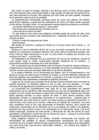 Me mostró su lugar de trabajo, tratando a los técnicos como si fueran simple equipo
caro. Me pregunté cómo reaccionaría Speer a todo aquello. El lugar era más grande de lo
que había pensado al principio. Me pregunté qué haría Holly con todo aquello, encajada
en su pequeño cubículo de la universidad.
La aparentemente interminable caminata activó de nuevo mis dolores. Mi anfitrión
observó las molestias y sugirió que nos sentáramos de nuevo. No había vuelto a guardar
el otro cilindro. De algún modo, no me sorprendí cuando sugirió que probara su contenido.
–¿Compartí realmente sus recuerdos? –quise saber.
–Una producción cuidadosamente montada, pero sí.
–¿Hay más de lo mismo en éste?
–Lo que tengo en mis manos son imágenes tomadas desde otro punto de vista. Creo
que puede que las considere más interesantes aún. –Depositó el cilindro en mi palma–.
¿Quiere probar?
–Tengo un millar de preguntas por hacer.
–Esto ayudará.
Me encogí de hombros y coloqué el cilindro en el mismo punto de mi frente, y... no
supe quién era.
Busque en vano la identidad dentro de la que me había sumergido. Era lo que me
pareció una consciencia incorpórea flotando muy arriba sobre el continente europeo. Era
como mirar en todas direcciones a la vez. La Luna sobre mi cabeza era enorme, muy
cercana a la Tierra..., y era de hielo.
¡El Welteislehre de Horbiger! Era una proyección de una de sus profecías, cuando la
Luna cayera hacia la Tierra, ocasionando grandes trastornos en su corteza..., y
produciendo extrañas mutaciones en la vida del planeta.
Era un panorama que se desenrollaba como el Gusano Ouroboros: épocas antiguas y
el lejano futuro se fundían juntos en un círculo irrompible. El mundo y la civilización que yo
conocía no eran más que una fugaz aberración en la historia del globo.
Vi la antigua Atlántida, no la mencionada por Platón, sino la correspondiente a una
época en la que se suponía que el hombre no existía. La primera Atlántida, habitada por
enormes gigantes que precedieron al hombre y enseñaron a la raza humana todos sus
conocimientos más importantes: contemplé al auténtico Prometeo.
Luego se me mostró que el panteón de los dioses nórdicos también tenía una base en
aquella revelación. La fabulosa Asgard no era un mito, sino una leyenda..., un vago
recuerdo de las gigantescas ciudades que en su tiempo habían poblado el mundo.
La humanidad era increíblemente más vieja de lo que calculaban las mejores
estimaciones de los científicos. Más sorprendente que eso era el parpadeante tapiz que
pintaba con una miríada de colores un lejano pero inevitable futuro. Toda la raza humana
había perecido excepto un parco número de arios. Y esos últimos hombres, esos
idealizados vikingos, se preparaban felizmente a su exterminación..., dejando paso al
Übermenschen, que nada tenía en común con ellos excepto su apariencia superficial. La
raza humana –tal y como yo la conocía– nada tenía en realidad de «humana». Los arios
eran mostrados como el tipo más aproximado al Auténtico Hombre, pero cuando las
mutaciones ocasionadas por el descenso de la Luna trajeran de vuelta a los gigantes,
entonces los arios podrían unirse a sus semejantes en un bienvenido olvido. Los amos
habían regresado. Cuidarían de este mundo, y efectuarían los ritos de camino al nuevo
apocalipsis, el Ragnarók, cuando el ciclo se iniciara de nuevo..., porque la Luna de hielo
se estrellaría finalmente contra el planeta.
Esas imágenes ardieron en mi cerebro: ciudades monstruosas con espiras que
amenazaban las estrellas; la ciencia completamente reemplazada por una magia
funcional que era el poder central de esos superhombres psicocinéticos que necesitaban
muy poca cosa más; todo enorme, interminable, brillante..., tan brillante que cegaba mi
visión y mi mente...
 