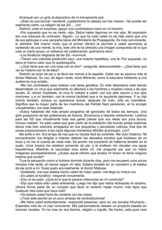 Arranqué con un grito el dispositivo de mi transpirante piel.
–¡Esto es una locura! –exclamé, sujetándome la cabeza con las manos–. No puede ser
realmente cierto. La religión de las SS..., ¡no!
Dietrich, ante mi sorpresa, apoyó una confortadora mano en mi hombro.
–Por supuesto que no es cierto –dijo. Debía haber lágrimas en mis ojos. Mi expresión
era una máscara de confusión. Siguió–: Lo que ha visto usted no es más cierto que una
de sus películas o una campaña típica del Ministerio de Propaganda. Es más convincente,
lo admitiré. Del mismo modo que el primer cilindro le permitió a usted asomarse al
contenido de una mente, la mía, este otro le ha ofrecido una imagen compuesta de lo que
cree un cierto grupo; un esfuerzo de colaboración, podríamos decir.
–Los fanáticos religiosos de las SS –murmuré.
–Tienen una colorista predicción aquí, una historia hipotética, una fe. Por supuesto, no
tiene el mismo valor que mi autobiografía.
–¿Qué tiene que ver una cosa con la otra? –pregunté, desconcertado–. ¿Qué tiene que
ver su historia con la de ellos?
Dietrich se puso de pie y se llevó las manos a la espalda. Cada vez se parecía más al
doctor Mabuse. Su voz, de algún modo, sonó diferente, como si estuviera hablando a una
audiencia muy amplia.
–Me han contratado para realizar una tarea genética. En este laboratorio está siendo
desarrollado un virus que solamente no afectará a los hombres y mujeres rubios y de ojos
azules. Sí, doctor Goebbels, el virus lo matará a usted, con sus pelo oscuro y sus ojos
marrones, y a mí también, con la misma facilidad que a mi ayudante japonesa. Y su hijo
morirá también, porque su apariencia actual, después de todo, sólo es cosmética.
Significa que la mayor parte de los miembros del Partido Nazi perecerán, al no encajar
«racialmente» con este estándar.
«Estoy hablando del más amplio programa de genocidio de todos los tiempos. Una
gran proporción de las poblaciones de Suecia, Dinamarca e Islandia sobrevivirán. Lástima
para las SS que virtualmente toda esa gente piense que sus ideas son pura locura,
incluso maldad. Ya sabe usted que gran parte de la población del mundo posee sistemas
éticos más bien estrictos arraigados en sus pequeñas y peculiares culturas. Ese tipo de
cosas proporcionaron a los nazis algunos momentos difíciles al principio, ¿no?
Me eché a reír. Era el tipo de risa que no resulta fácil de controlar. Me volví histérico. Mi
concentración fue dirigida a intentar detener los alocados sonidos que brotaban de mi
boca y no me di cuenta de nada más. De pronto me sorprendí de hallarme tendido en el
suelo. Unos brazos me estaban poniendo de pie, y el profesor me clavaba una aguja
hipodérmica. Mientras la oscuridad caía sobre mí, me pregunté por qué no había
imágenes acompañándome. ¿Acaso aquel cilindro que tocaba mi brazo no tenía ninguna
historia que contar?
Tuve la sensación como si hubiera dormido durante días, pero me recuperé unos pocos
minutos más tarde, al menos según mi reloj. Estaba tendido en un camastro y él estaba
de pie junto a mí. Supe quién era realmente: el doctor Mabuse.
–Goebbels, creí que estaba hecho usted de mejor pasta –me llegó su hosca voz.
–Es usted un lunático –respondí roncamente.
–Eso no es justo. ¿Qué es lo que le parece indecoroso en mi conducta?
–Dijo que había sido usted antisemita. Luego me dijo que había rechazado el racismo.
¡Ahora forma parte de un complot que lleva el racismo hasta mucho más lejos que
cualquier otra cosa que haya oído!
–Ha estado usted fuera de contacto con las cosas.
–¡Todo este asunto es un puro amasijo de contradicciones!
–Me hiere usted profundamente –respondió pesaroso, pero su voz sonaba inhumana–.
Esperaba más de un nazi consciente. Mis patrocinadores desean un proyecto basado en
razones racistas. Yo no creo en sus teorías, religión u orgullo. De hecho, esta pura raza
 