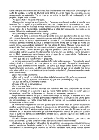 rubia a la que adoran nunca ha existido; fue simplemente una adaptación climatológica al
norte de Europa, y nunca se difundió tanto como creen los nazis. Fue un rasgo en un
grupo amplio de población. Yo no creo en los mitos de las SS. Mi colaboración en el
proyecto es por otras razones.
–No puede haber ninguna otra razón.
–Olvida usted lo que ha averiguado hoy. Recuerde que llegué a odiar a toda la raza
humana. Eso no significa que olvidara mis razones o empezara a reconsiderar las cosas.
Si los borgoñones me dan los medios necesarios para borrar de la faz del planeta a la
mayor parte de la humanidad, exceptuándolos a ellos del holocausto, me sumo a su
causa. El flautista es el que dicta la melodía.
–No puede seguir adelante con su trabajo. ¡Morirá!
A veces uno tiene la certeza de haber perdido todas sus oportunidades, de que le ha
sido cerrada la puerta contra cualquier esperanza de volver atrás, sólo después de que la
losa de la tumba ha sonado lúgubremente al cerrarse. El conocimiento tiene la costumbre
de llegar demasiado tarde. Ésa fue la emoción que me aferró con su dogal de hierro tan
pronto como esas palabras escaparon de mis labios. El doctor Mabuse nunca podía ser
un estúpido. Era imposible. Incluso mientras hablaba, pude anticipar sus palabras:
–Oh, lo siento. Olvidé decirle que algunas personas fuera de la categoría de los
afortunados podrán salvarse. Puedo hacerlas inmunes. En este sentido, yo me convertiré
en un Noé, recogiendo especímenes para el arca de un especialista. Reclamaré a
cualquiera que considere digno de ser salvado.
–¿Por qué odia a la raza humana? –pregunté.
–Y pensar que un nazi tiene las agallas de formular esta pregunta. ¿Por qué odia usted
a los judíos? –contraatacó. No pude pensar en nada que decir. Prosiguió–: Moralmente,
hay muy poca diferencia entre nosotros. Sé por lo que abogó usted durante la Segunda
Guerra Mundial, Goebbels. La diferencia entre nosotros es que yo he situado mis miras
más altas. ¿Qué importa si la Alemania nazi resulta aniquilada? ¿Con qué derecho puede
un nazi criticarme?
Seguí insistiendo en el tema:
–¿Por qué lo hace? No habrá destruido a toda la humanidad. Borgoña permanecerá.
–Entonces Borgoña y yo nos dedicaremos a jugar a un pequeño juego –dijo.
–¿A qué se refiere, en nombre de Dios?
Otra voz entró en la conversación:
–En nombre de Odín...
Era Kaufmann; avanzó hasta reunirse con nosotros. Me sentí complacido de ver que
llevaba un vendaje en la cabeza y que su rostro había perdido todo su color. ¡Deseé
golpearle de nuevo! Me hacía pensar en Himmler en sus peores momentos.
Tengo la firme creencia de que la mente nunca deja de trabajar, ni siquiera en la más
profunda inconsciencia. Mientras permanecía inconsciente, la solución a la última parte
del rompecabezas se había presentado por sí misma. No necesitaba preguntarle a
Mabuse acerca de su parte.
Es realmente comprensible que dos partes que no tienen nada en común excepto un
objetivo igualmente deseable lleguen a un acuerdo de conveniencia. Estaba el pacto entre
Alemania y la Unión Soviética a principios de la guerra, por ejemplo. El caso actual era
diferente en un aspecto importante: yo dudaba de que esta alianza en particular pudiera
durar lo suficiente como para satisfacer a ambos lados. Estaba seguro de que éste era el
talón de Aquiles.
¡Un reino de ópera cómica con un científico loco! Si mi hija sabía esto, ¿por qué no me
había dicho más? ¿O ella también estaba sólo adivinando en la oscuridad?
El caballero de armadura y el hombre de laboratorio: ¡dos cosas que simplemente no
pueden mezclarse! Desde la fundación de Borgoña había estado funcionando una actitud
anticientífica y antitecnológica. Incluso los críticos franceses que jamás habían tenido
 