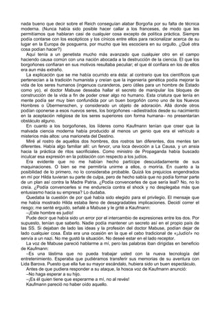 nada bueno que decir sobre el Reich conseguían alabar Borgoña por su falta de técnica
moderna. (Nunca había sido posible hacer callar a los franceses, de modo que les
permitíamos que hablaran casi de cualquier cosa excepto de política práctica. Siempre
podía contarse con los escépticos y los cínicos entre ellos para racionalizar acerca de su
lugar en la Europa de posguerra, por mucho que les escociera en su orgullo. ¿Qué otra
cosa podían hacer?)
Aquí tenía a un genetista mucho más avanzado que cualquier otro en el campo
haciendo causa común con una nación abocada a la destrucción de la ciencia. El que los
borgoñones confiaran en sus motivos resultaba peculiar; el que él confiara en los de ellos
era aun más extraño.
La explicación que se me había ocurrido era ésta: al contrario que los científicos que
pertenecían a la tradición humanista y creían que la ingeniería genética podía mejorar la
vida de los seres humanos (ingenuos curanderos, pero útiles para un hombre de Estado
como yo), el doctor Mabuse deseaba hallar el secreto de manipular los bloques de
construcción de la vida a fin de poder crear algo no humano. Esta criatura que tenía en
mente podía ser muy bien confundida por un buen borgoñón como uno de los Nuevos
Hombres o Übermenschen, y considerado un objeto de adoración. Allá donde otros
podían oponerse a esos nuevos seres, los borgoñones –adiestrados desde su nacimiento
en la aceptación religiosa de los seres superiores con forma humana– no presentarían
obstáculo alguno.
En cuanto a los borgoñones, los líderes como Kaufmann tenían que creer que la
malvada ciencia moderna había producido al menos un genio que era el vehículo a
misterios más altos: una marioneta del Destino.
Miré al rostro de aquellos dos hombres, dos rostros tan diferentes, dos mentes tan
diferentes. Había algo familiar allí: un fervor, una loca devoción a La Causa, y un ansia
hacia la práctica de ritos sacrificiales. Como ministro de Propaganda había buscado
inculcar esa expresión en la población con respecto a los judíos.
Era evidente que no me habían hecho partícipe descuidadamente de sus
maquinaciones. O bien se me permitiría unirme a ellos, o moriría. En cuanto a la
posibilidad de lo primero, no lo consideraba probable. Quizá los prejuicios engendrados
en mí por Hilda tuvieran su parte de culpa, pero de hecho sabía que no podía formar parte
de un plan así contra la Madre Patria. ¿Podía convencerles de que sería leal? No, no lo
creía. ¿Podía convencerles si me endurecía contra el shock y no desplegaba más que
entusiasmo hacia su empresa? Lo dudaba.
Quedaba la cuestión de por qué había sido elegido para el privilegio. El mensaje que
me había mostrado Hilda estaba lleno de desagradables implicaciones. Decidí correr el
riesgo; me senté erguido, señalé a Mabuse y le grité a Kaufmann:
–¡Este hombre es judío!
Pude decir que había sido un error por el intercambio de expresiones entre los dos. Por
supuesto, tenían que saberlo. Nadie podía mantener un secreto así en el propio país de
las SS. Si dejaban de lado las ideas y la profesión del doctor Mabuse, podían dejar de
lado cualquier cosa. Ésta era una ocasión en la que el cebo tradicional de «¡Judío!» no
servía a un nazi. No me gustó la situación. No deseé estar en el lado receptor.
La voz de Mabuse pareció hablarme a mí, pero las palabras iban dirigidas en beneficio
de Kaufmann:
–Es una lástima que no pueda trabajar usted con la nueva tecnología del
entretenimiento. Esperaba que pudiéramos transferir sus memorias de su aventura con
Lida Barova. Puesto que ella fue su mayor escándalo, hubiera sido un buen espectáculo.
Antes de que pudiera responder a su ataque, la hosca voz de Kaufmann anunció:
–No haga esperar a su hijo.
–¡Es él quien tiene que esperarme a mí, no al revés!
Kaufmann pareció no haber oído aquello.
 