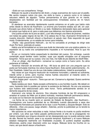 –Está con sus compañeros. Venga.
Mabuse me ayudó a levantarme del diván, y luego avanzamos de nuevo por el pasillo.
Me sentía inseguro sobre mis pies, me dolía la mano, y parecía como si mi cabeza
estuviera rellena de algodón. Tantos pensamientos al azar girando en mi mente,
desplazados con facilidad por las preocupaciones inmediatas acerca de mi futuro
bienestar...
El atardecer se acercaba rápidamente cuando entramos en el patio que había visto
antes desde la oficina de Kaufmann. La enorme pira funeraria estaba aún allí, sin usar.
Excepto que ahora había un féretro a su lado. Estábamos demasiado lejos para apreciar
el cuerpo que había en él, pero a cada paso que dábamos nos íbamos acercando.
Una puerta al lado de la pira se abrió, y por ella emergió una hilera de jóvenes, vestidos
con todas las galas negras de las SS. A la cabeza iba mi hijo. Avanzaron firmemente en
nuestra dirección. Helmuth ofreció a Kaufmann el saludo nazi. Éste respondió de igual
modo. Evidentemente, yo no estaba de humor para imitarles.
–Padre –dijo gravemente Helmuth–, se me ha concedido el privilegio de dirigir este
ritual. Por favor, acércate al cuerpo.
Había una tal formalidad en su tono que dudé de interceder con una súplica paterna. La
expresión de su rostro era completamente impasible a mi humanidad. Hice lo que me
pedía.
Ni por un momento había sospechado la identidad del cuerpo. Sin embargo, cuando
contemplé aquel familiar rostro cerúleo, supe que aquello encajaba con el esquema
borgoñón. Tenía que ser su cuerpo. Una vez más, me hallé de pie delante de Adolf Hitler.
–Fue un ultraje –dijo Kaufmann– conservar su cuerpo como si fuera Lenin. Su alma
pertenece al Valhalla.
Tenemos intención de enviarla allí hoy. –Mi boca se abrió con una pregunta que no
podía ser formulada mientras me volvía hacia Kaufmann. Éste asintió solemnemente–. Sí,
Herr Goebbels. Usted fue uno de sus más leales colaboradores. Usted le acompañará.
Hay veces en que ninguna resolución de mostrarse honorable y valiente es suficiente;
intenté echar a correr, pero muchas manos fuertes estuvieron al instante sobre mí.
Helmuth apoyó la suya en mi hombro.
–No lo hagas peor –susurró–. Tiene que ser así. Conserva tu dignidad. Quiero sentirme
orgulloso de ti.
Nada restaba por decir. Nada excepto enfrentarme a una horrible muerte. Me debatí en
vano, haciendo todo lo posible por ignorar la existencia de Helmuth. No era una sorpresa
que hubiera sido seleccionado para este honor. Tenía perfectamente sentido en el
demente esquema de las cosas.
Acercaron una rampa de aluminio. Dos robustos hombres de las SS empezaron a
arrastrar el cuerpo de Hitler por el plano inclinado, mientras Helmuth permanecía detrás,
sin duda con la intención de escoltarme por aquel poco agradable camino.
–La forma de su muerte será un secreto de Estado de Borgoña –dijo Kaufmann–.
Conseguimos una buena publicidad de su Ministerio cuando ejecutamos a esos dos
husmeadores franceses por pasarse de la raya: Louis Pauwels y Jacques Bergier. Esto es
diferente. –Hizo una pausa, luego añadió–: Además, pronto la publicidad ya no tendrá la
menor importancia.
Mis opciones se veían reducidas a nada. Incluso frente a la muerte no podía rendirme
por entero. Los años que había pasado perfeccionando el arte de la propaganda me
habían enseñado que ninguna situación es tan desesperada que no pueda salvarse nada
de ella. Revisé los hechos: pese a su acuerdo temporal, Kaufmann y el nuevo Mabuse
estaban trabajando realmente con finalidades cruzadas. Si pudiera explotar aquellas
diferencias, podría crear disensión entre sus rangos. Mabuse tenía los triunfos en su
mano, así que decidí atacar a Kaufmann.
 
