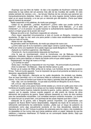 –Supongo que soy libre de hablar –le dije a las espaldas de Kaufmann mientras éste
observaba la roja esfera del sol ponerse más allá de las murallas del castillo. El cielo
estaba estriado de naranja y oro..., las tenues hilachas de los cúmulos que parecían tan
tranquilizadoramente distantes. Había un millón de otros lugares donde hubiera podido
estar yo en aquel momento, a no ser por un retorcido giro del destino. ¡Tenía que haber
alguna manera de escapar!
Nadie respondió a mis palabras, de modo que proseguí:
–Usted no es genetista, ¿verdad, Kaufmann? ¿Cómo sabe que puede confiar en
Dietrich? –Era Dietrich para ellos, pero para mí siempre sería Mabuse–. ¿Y si está
mintiendo? ¿Y si el proceso no puede hacerse lo suficientemente específico como para
excluir a ningún grupo de la acción del virus?
Mabuse se echó a reír. Kaufmann respondió sin volverse:
–Para mayor seguridad inmunizaremos a todo el mundo en Borgoña, incluidos sus
ayudantes. Si algo va mal, será una pena perder a todos esos excelentes especímenes
arios por todo el mundo.
–Nada irá mal –dijo Mabuse.
No pensaba ceder tan fácilmente, de modo que ataqué de nuevo con:
–¿Cómo sabe que él no le inyectará a usted algún veneno cuando llegue el momento?
Podría ser como una repetición de la peste negra que asoló Borgoña en 1348.
–Aplaudo su inventiva sugerencia –dijo Mabuse.
–Tenemos fe –fue la sorprendente respuesta de Kaufmann.
–Una fe que yo recompensaré –tronó la monstruosa voz de Mabuse–. No son
estúpidos, Goebbels. Algunos auténticos creyentes poseen los suficientes conocimientos
médicos como para detectar un intento de fraude como el que usted sugiere.
Desesperado, me dirigí de nuevo a mi hijo:
–¿Tú confías en esto?
–Estoy aquí –me llegó su respuesta en voz muy baja–. He pronunciado el juramento.
–Esto no está bien –rió Mabuse–. Deje de intentar salvar su piel.
Tenían ya el cuerpo de Hitler arriba de la rampa. Los hombres de las SS se pusieron
firmes. Todo el mundo aguardó. Tuve la impresión de que el sol poniente se detenía en su
descenso, aguardando también.
–Padre –dijo Helmuth–, Alemania se ha vuelto decadente. Ha olvidado sus ideales.
Que se haya permitido vivir a mi hermana Hilda es suficiente prueba de ello. Mírate a ti
mismo. Ya no eres el hombre que fuiste en los viejos y grandes días del genocidio.
–Hijo –dije, con voz temblorosa–, lo que está ocurriendo en Borgoña no es lo mismo.
–Oh, sí lo es –dijo el doctor Mabuse.
Kaufmann avanzó unos pasos hacia donde estaba yo y torció el cuello para mirar a los
hombres en la parte superior de la rampa con los restos mortales de Adolf Hitler. Dijo:
–Los nazis fueron buenos matando durante la guerra. Judíos, gitanos, y muchos otros
cayeron por la espada, incluso cuando pagaron un alto precio de manos de otros
elementos del programa de guerra. Speer siempre deseando su mano de obra esclava
para las necesidades industriales. Los contables siempre contando monedas. ¡La muerte
en masa fue por su propio bien, una promesa de las cosas mejores que iban a venir!
«Después de la guerra, sólo a Borgoña pareció importarle. Los gobernantes que
surgieron de Nuevo Berlín fueron despreciables, relajando las leyes de la censura y no
reforzando estrictamente los estándares raciales. ¿Sabe que un toque de judaismo es
considerado como algo sexualmente excitante en los más decadentes cabarets de
Alemania de hoy en día? Incluso la política de eutanasia para los viejos y los ciudadanos
no deseables no fue nunca más que meras palabras sobre un papel, después de que los
católicos y luteranos interfirieran. El Partido se vio corrompido desde dentro. Dejó que
muriera el sueño.
 
