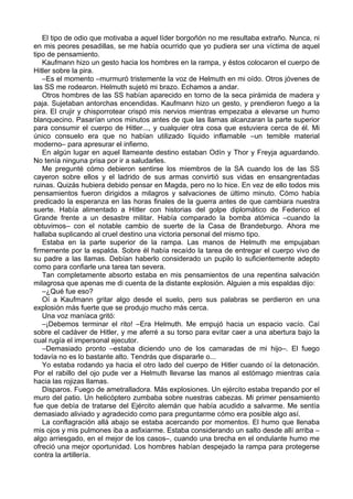 El tipo de odio que motivaba a aquel líder borgoñón no me resultaba extraño. Nunca, ni
en mis peores pesadillas, se me había ocurrido que yo pudiera ser una víctima de aquel
tipo de pensamiento.
Kaufmann hizo un gesto hacia los hombres en la rampa, y éstos colocaron el cuerpo de
Hitler sobre la pira.
–Es el momento –murmuró tristemente la voz de Helmuth en mi oído. Otros jóvenes de
las SS me rodearon. Helmuth sujetó mi brazo. Echamos a andar.
Otros hombres de las SS habían aparecido en torno de la seca pirámida de madera y
paja. Sujetaban antorchas encendidas. Kaufmann hizo un gesto, y prendieron fuego a la
pira. El crujir y chisporrotear crispó mis nervios mientras empezaba a elevarse un humo
blanquecino. Pasarían unos minutos antes de que las llamas alcanzaran la parte superior
para consumir el cuerpo de Hitler..., y cualquier otra cosa que estuviera cerca de él. Mi
único consuelo era que no habían utilizado líquido inflamable –un temible material
moderno– para apresurar el infierno.
En algún lugar en aquel llameante destino estaban Odín y Thor y Freyja aguardando.
No tenía ninguna prisa por ir a saludarles.
Me pregunté cómo debieron sentirse los miembros de la SA cuando los de las SS
cayeron sobre ellos y el ladrido de sus armas convirtió sus vidas en ensangrentadas
ruinas. Quizás hubiera debido pensar en Magda, pero no lo hice. En vez de ello todos mis
pensamientos fueron dirigidos a milagros y salvaciones de último minuto. Cómo había
predicado la esperanza en las horas finales de la guerra antes de que cambiara nuestra
suerte. Había alimentado a Hitler con historias del golpe diplomático de Federico el
Grande frente a un desastre militar. Había comparado la bomba atómica –cuando la
obtuvimos– con el notable cambio de suerte de la Casa de Brandeburgo. Ahora me
hallaba suplicando al cruel destino una victoria personal del mismo tipo.
Estaba en la parte superior de la rampa. Las manos de Helmuth me empujaban
firmemente por la espalda. Sobre él había recaído la tarea de entregar el cuerpo vivo de
su padre a las llamas. Debían haberlo considerado un pupilo lo suficientemente adepto
como para confiarle una tarea tan severa.
Tan completamente absorto estaba en mis pensamientos de una repentina salvación
milagrosa que apenas me di cuenta de la distante explosión. Alguien a mis espaldas dijo:
–¿Qué fue eso?
Oí a Kaufmann gritar algo desde el suelo, pero sus palabras se perdieron en una
explosión más fuerte que se produjo mucho más cerca.
Una voz maníaca gritó:
–¡Debemos terminar el rito! –Era Helmuth. Me empujó hacia un espacio vacío. Caí
sobre el cadáver de Hitler, y me aferré a su torso para evitar caer a una abertura bajo la
cual rugía el impersonal ejecutor.
–Demasiado pronto –estaba diciendo uno de los camaradas de mi hijo–. El fuego
todavía no es lo bastante alto. Tendrás que dispararle o...
Yo estaba rodando ya hacia el otro lado del cuerpo de Hitler cuando oí la detonación.
Por el rabillo del ojo pude ver a Helmuth llevarse las manos al estómago mientras caía
hacia las rojizas llamas.
Disparos. Fuego de ametralladora. Más explosiones. Un ejército estaba trepando por el
muro del patio. Un helicóptero zumbaba sobre nuestras cabezas. Mi primer pensamiento
fue que debía de tratarse del Ejército alemán que había acudido a salvarme. Me sentía
demasiado aliviado y agradecido como para preguntarme cómo era posible algo así.
La conflagración allá abajo se estaba acercando por momentos. El humo que llenaba
mis ojos y mis pulmones iba a asfixiarme. Estaba considerando un salto desde allí arriba –
algo arriesgado, en el mejor de los casos–, cuando una brecha en el ondulante humo me
ofreció una mejor oportunidad. Los hombres habían despejado la rampa para protegerse
contra la artillería.
 