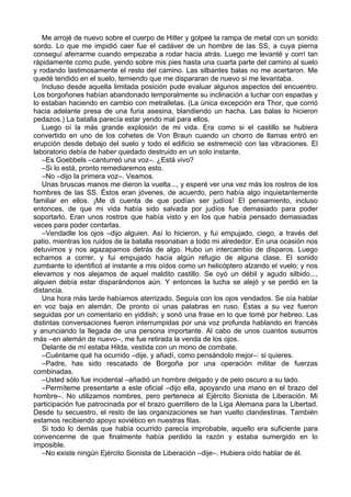 Me arrojé de nuevo sobre el cuerpo de Hitler y golpeé la rampa de metal con un sonido
sordo. Lo que me impidió caer fue el cadáver de un hombre de las SS, a cuya pierna
conseguí aferrarme cuando empezaba a rodar hacia atrás. Luego me levanté y corrí tan
rápidamente como pude, yendo sobre mis pies hasta una cuarta parte del camino al suelo
y rodando lastimosamente el resto del camino. Las silbantes balas no me acertaron. Me
quedé tendido en el suelo, temiendo que me dispararan de nuevo si me levantaba.
Incluso desde aquella limitada posición pude evaluar algunos aspectos del encuentro.
Los borgoñones habían abandonado temporalmente su inclinación a luchar con espadas y
lo estaban haciendo en cambio con metralletas. (La única excepción era Thor, que corrió
hacia adelante presa de una furia asesina, blandiendo un hacha. Las balas lo hicieron
pedazos.) La batalla parecía estar yendo mal para ellos.
Luego oí la más grande explosión de mi vida. Era como si el castillo se hubiera
convertido en uno de los cohetes de Von Braun cuando un chorro de llamas entró en
erupción desde debajo del suelo y todo el edificio se estremeció con las vibraciones. El
laboratorio debía de haber quedado destruido en un solo instante.
–Es Goebbels –canturreó una voz–. ¿Está vivo?
–Si lo está, pronto remediaremos esto.
–No –dijo la primera voz–. Veamos.
Unas bruscas manos me dieron la vuelta..., y esperé ver una vez más los rostros de los
hombres de las SS. Éstos eran jóvenes, de acuerdo, pero había algo inquietantemente
familiar en ellos. ¡Me di cuenta de que podían ser judíos! El pensamiento, incluso
entonces, de que mi vida había sido salvada por judíos fue demasiado para poder
soportarlo. Eran unos rostros que había visto y en los que había pensado demasiadas
veces para poder contarlas.
–Vendadle los ojos –dijo alguien. Así lo hicieron, y fui empujado, ciego, a través del
patio, mientras los ruidos de la batalla resonaban a todo mi alrededor. En una ocasión nos
detuvimos y nos agazapamos detrás de algo. Hubo un intercambio de disparos. Luego
echamos a correr, y fui empujado hacia algún refugio de alguna clase. El sonido
zumbante lo identificó al instante a mis oídos como un helicóptero alzando el vuelo; y nos
elevamos y nos alejamos de aquel maldito castillo. Se oyó un débil y agudo silbido...,
alquien debía estar disparándonos aún. Y entonces la lucha se alejó y se perdió en la
distancia.
Una hora más tarde habíamos aterrizado. Seguía con los ojos vendados. Se oía hablar
en voz baja en alemán. De pronto oí unas palabras en ruso. Éstas a su vez fueron
seguidas por un comentario en yiddish; y sonó una frase en lo que tomé por hebreo. Las
distintas conversaciones fueron interrumpidas por una voz profunda hablando en francés
y anunciando la llegada de una persona importante. Al cabo de unos cuantos susurros
más –en alemán de nuevo–, me fue retirada la venda de los ojos.
Delante de mí estaba Hilda, vestida con un mono de combate.
–Cuéntame qué ha ocurrido –dije, y añadí, como pensándolo mejor–: si quieres.
–Padre, has sido rescatado de Borgoña por una operación militar de fuerzas
combinadas.
–Usted sólo fue incidental –añadió un hombre delgado y de pelo oscuro a su lado.
–Permíteme presentarte a este oficial –dijo ella, apoyando una mano en el brazo del
hombre–. No utilizamos nombres, pero pertenece al Ejército Sionista de Liberación. Mi
participación fue patrocinada por el brazo guerrillero de la Liga Alemana para la Libertad.
Desde tu secuestro, el resto de las organizaciones se han vuelto clandestinas. También
estamos recibiendo apoyo soviético en nuestras filas.
Si todo lo demás que había ocurrido parecía improbable, aquello era suficiente para
convencerme de que finalmente había perdido la razón y estaba sumergido en lo
imposible.
–No existe ningún Ejército Sionista de Liberación –dije–. Hubiera oído hablar de él.
 