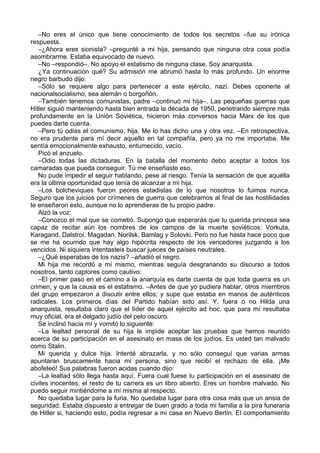 –No eres el único que tiene conocimiento de todos los secretos –fue su irónica
respuesta.
–¿Ahora eres sionista? –pregunté a mi hija, pensando que ninguna otra cosa podía
asombrarme. Estaba equivocado de nuevo.
–No –respondió–. No apoyo el estatismo de ninguna clase. Soy anarquista.
¿Ya continuación qué? Su admisión me abrumó hasta lo más profundo. Un enorme
negro barbudo dijo:
–Sólo se requiere algo para pertenecer a este ejército, nazi. Debes oponerte al
nacionalsocialismo, sea alemán o borgoñón.
–También tenemos comunistas, padre –continuó mi hija–. Las pequeñas guerras que
Hitler siguió manteniendo hasta bien entrada la década de 1950, penetrando siempre más
profundamente en la Unión Soviética, hicieron más conversos hacia Marx de los que
puedes darte cuenta.
–Pero tú odias el comunismo, hija. Me lo has dicho una y otra vez. –En retrospectiva,
no era prudente para mí decir aquello en tal compañía, pero ya no me importaba. Me
sentía emocionalmente exhausto, entumecido, vacío.
Picó el anzuelo.
–Odio todas las dictaduras. En la batalla del momento debo aceptar a todos los
camaradas que pueda conseguir. Tú me enseñaste eso.
No pude impedir el seguir hablando, pese al riesgo. Tenía la sensación de que aquélla
era la última oportunidad que tenía de alcanzar a mi hija.
–Los bolcheviques fueron peores estadistas de lo que nosotros lo fuimos nunca.
Seguro que los juicios por crímenes de guerra que celebramos al final de las hostilidades
te enseñaron esto, aunque no lo aprendieras de tu propio padre.
Alzó la voz:
–Conozco el mal que se cometió. Supongo que esperarás que tu querida princesa sea
capaz de recitar aún los nombres de los campos de la muerte soviéticos: Vorkuta,
Karagand, Dalstroi, Magadan, Norilsk, Bamlag y Solovki. Pero no fue hasta hace poco que
se me ha ocurrido que hay algo hipócrita respecto de los vencedores juzgando a los
vencidos. Ni siquiera intentasteis buscar jueces de países neutrales.
–¿Qué esperabas de los nazis? –añadió el negro.
Mi hija me recordó a mí mismo, mientras seguía desgranando su discurso a todos
nosotros, tanto captores como cautivo:
–El primer paso en el camino a la anarquía es darte cuenta de que toda guerra es un
crimen; y que la causa es el estatismo. –Antes de que yo pudiera hablar, otros miembros
del grupo empezaron a discutir entre ellos; y supe que estaba en manos de auténticos
radicales. Los primeros días del Partido habían sido así. Y, fuera o no Hilda una
anarquista, resultaba claro que el líder de aquel ejército ad hoc, que para mí resultaba
muy oficial, era el delgado judío del pelo oscuro.
Se inclinó hacia mí y vomitó lo siguiente:
–La lealtad personal de su hija le impide aceptar las pruebas que hemos reunido
acerca de su participación en el asesinato en masa de los judíos. Es usted tan malvado
como Stalin.
Mi querida y dulce hija. Intenté abrazarla, y no sólo conseguí que varias armas
apuntaran bruscamente hacia mi persona, sino que recibí el rechazo de ella. ¡Me
abofeteó! Sus palabras fueron acidas cuando dijo:
–La lealtad sólo llega hasta aquí. Fuera cual fuese tu participación en el asesinato de
civiles inocentes, el resto de tu carrera es un libro abierto. Eres un hombre malvado. No
puedo seguir mintiéndome a mí misma al respecto.
No quedaba lugar para la furia. No quedaba lugar para otra cosa más que un ansia de
seguridad. Estaba dispuesto a entregar de buen grado a toda mi familia a la pira funeraria
de Hitler si, haciendo esto, podía regresar a mi casa en Nuevo Berlín. El comportamiento
 