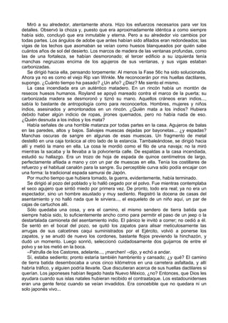 Miró a su alrededor, atentamente ahora. Hizo los esfuerzos necesarios para ver los
detalles. Observó la choza y, puesto que era aproximadamente idéntica a como siempre
había sido, concluyó que era inmutable y eterna. Pero a su alrededor vio cambios por
todas partes. Los ángulos de adobe que antes habían sido afilados eran redondeados; las
vigas de los techos que asomaban se veían como huesos blanqueados por quién sabe
cuántos años de sol del desierto. Los marcos de madera de las ventanas profundas, como
las de una fortaleza, se habían desmoronado; el tercer edificio a su izquierda tenía
manchas negruzcas encima de los agujeros de sus ventanas, y sus vigas estaban
carbonizadas.
Se dirigió hacia ella, pensando torpemente: Al menos la Fase 56c ha sido solucionada.
Ahora ya no es como el viejo Rip van Winkle. Me reconocerán por mis huellas dactilares,
supongo. ¿Cuánto tiempo ha pasado? ¿Un año? ¿Diez? Me siento el mismo.
La casa incendiada era un auténtico matadero. En un rincón había un montón de
resecos huesos humanos. Royland se apoyó mareado contra el marco de la puerta; su
carbonizada madera se desmoronó y tiznó su mano. Aquellos cráneos eran indios...,
sabía lo bastante de antropología como para reconocerlos. Hombres, mujeres y niños
indios, asesinados y amontonados en un rincón. ¿Quién mata a los indios? Hubiera
debido haber algún indicio de ropas, jirones quemados, pero no había nada de eso.
¿Quién desnuda a los indios y los mata?
Había señales de una horrible matanza por todas partes en la casa. Agujeros de balas
en las paredes, altos y bajos. Salvajes muescas dejadas por bayonetas... ¿y espadas?
Manchas oscuras de sangre en algunas de esas muescas. Un fragmento de metal
destelló en una caja torácica al otro lado de la estancia. Tambaleándose, se dirigió hacia
allí y metió la mano en ella. La cosa le mordió como el filo de una navaja; no la miró
mientras la sacaba y la llevaba a la polvorienta calle. De espaldas a la casa incendiada,
estudió su hallazgo. Era un trozo de hoja de espada de quince centímetros de largo,
perfectamente afilada a mano y con un par de muescas en ella. Tenía los costillares de
refuerzo y el habitual canalón para la sangre. Su perceptible curva sólo podía encajar con
una forma: la tradicional espada samurai de Japón.
Por mucho tiempo que hubiera tomado, la guerra, evidentemente, había terminado.
Se dirigió al pozo del poblado y lo halló cegado por el polvo. Fue mientras contemplaba
el seco agujero que sintió miedo por primera vez. De pronto, todo era real; ya no era un
espectador, sino un hombre asustado y muy sediento. Registró la docena de casas del
asentamiento y no halló nada que le sirviera..., el esqueleto de un niño aquí, un par de
cajas de cartuchos allí.
Sólo quedaba una cosa, y era el camino, el mismo sendero de tierra batida que
siempre había sido, lo suficientemente ancho como para permitir el paso de un jeep o la
destartalada camioneta del asentamiento indio. El pánico le invitó a correr; no cedió a él.
Se sentó en el bocal del pozo, se quitó los zapatos para alisar meticulosamente las
arrugas de sus calcetines caqui suministrados por el Ejército, volvió a ponerse los
zapatos, y se anudó de nuevo los cordones, bastante flojos previendo la hinchazón, y
dudó un momento. Luego sonrió, seleccionó cuidadosamente dos guijarros de entre el
polvo y se los metió en la boca.
–Patrulla de los Castores, adelante..., ¡marchen! –dijo, y echó a andar.
Sí, estaba sediento; pronto estaría también hambriento y cansado; ¿y qué? El camino
de tierra batida desembocaba a unos cinco kilómetros en una carretera asfaltada, y allí
habría tráfico, y alguien podría llevarle. Que discutieran acerca de sus huellas dactilares si
querían. Los japoneses habían llegado hasta Nuevo México, ¿no? Entonces, que Dios les
ayudara cuando sus islas natales hubieran recibido el contraataque. Los estadounidenses
eran una gente feroz cuando se veían invadidos. Era concebible que no quedara ni un
solo japonés vivo...
 