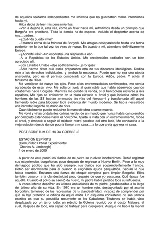 de aquellos soldados independientes me indicaba que no guardaban malas intenciones
hacia mí.
Hilda debió de leer mis pensamientos.
–Van a dejarte ir, esta vez, como un favor hacia mí. Admitimos desde un principio que
Borgoña era prioritario. Todo lo demás ha de esperar, incluido el despertar acerca de
mis... padres.
–¿Cuándo puedo irme?
–Estamos cerca de la frontera de Borgoña. Mis amigos desaparecerán hasta una fecha
posterior, en la que tal vez los veas de nuevo. En cuanto a mí, abandono definitivamente
Europa.
–¿Adonde irás? –No esperaba una respuesta a eso.
–A la República de los Estados Unidos. Mis credenciales radicales son un bien
apreciado allí.
–Los Estados Unidos –dije apáticamente–. ¿Por qué?
–Sólo hazme creer que estás preparando otro de tus discursos ideológicos. Dedica
éste a los derechos individuales, y tendrás la respuesta. Puede que no sea una utopía
anarquista, pero es el paraíso comparado con tu Europa. Adiós, padre. Y adiós al
fantasma de Hitler.
Me vendaron de nuevo los ojos. Pese a los entremezclados sentimientos, me sentía
agradecido de estar vivo. Me soltaron junto al gran roble que había observado cuando
volábamos hacia Borgoña. Mientras me quitaba la venda, oí el helicóptero elevarse a mis
espaldas. Mis ojos se enfocaron en la placa clavada al árbol y que indicaba cómo los
hombres de las SS habían arrancado las vías del ferrocarril y trasplantado allí aquel
tremendo roble para bloquear toda evidencia del mundo moderno. Se había necesitado
una cantidad ingente de mano de obra.
Cuan fácilmente puede reducirse la mano de obra a carne muerta.
Me volví y vi las ondulantes colinas verdes de un mundo que nunca había comprendido
por completo extenderse hasta el horizonte. Aparté la vista con un estremecimiento, rodeé
el árbol, y empecé a seguir el oxidado rastro paralelo del otro lado. Me conduciría a la
vieja estación desde donde podría llamar a mi casa..., a lo que creía que era mi casa.
POST SCRIPTUM DE HILDA GOEBBELS
ESTACIÓN ESPÍRITU
(Comunidad Orbital Experimental
Charles A. Lindbergh)
1 de enero de 2000
A partir de este punto los diarios de mi padre se vuelven incoherentes. Debió registrar
sus experiencias borgoñonas poco después de regresar a Nuevo Berlín. Pese a lo muy
demagogo público que ha sido siempre, sus diarios son sorprendentemente francos.
Debió ser mortificante para él cuando le asignaron ayuda psiquiátrica. Sabían lo que
había ocurrido. Enviaron una fuerza de choque completa para limpiar Borgoña. Ellos
también pasaron a la clandestinidad poco después de que yo escapara. Qué época fue
aquélla. Cuando el polvo se asentó de nuevo, mi padre había perdido toda su influencia.
A veces intento descifrar las últimas anotaciones de mi padre, garabateadas a lo largo
del último año de su vida. En 1970 era un hombre roto, descoyuntado por el asunto
borgoñón, temeroso de las represalias de la clandestinidad, incapaz de comprender por
qué su hija preferida le odiaba de aquel modo. Un esquema consistente de sus últimos
escritos es que su pesadilla recurrente de los Caballeros Teutones se había visto
desplazada por un terror judío: un ejército de Golems reunido por el doctor Mabuse, el
cual, después de todo, era capaz de trabajar para cualquiera. Aunque no había la menor
 