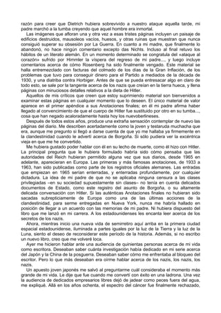 razón para creer que Dietrich hubiera sobrevivido a nuestro ataque aquella tarde, mi
padre marchó a la tumba creyendo que aquel hombre era inmortal.
Las imágenes que afloran una y otra vez a esas tristes páginas incluyen un paisaje de
edificios destruidos, mausoleos vacíos, huesos, y otras ruinas que muestran que nunca
consiguió superar su obsesión por La Guerra. En cuanto a mi madre, que finalmente lo
abandonó, no hace ningún comentario excepto das Nichts. Incluso al final retuvo los
hábitos de un literato alemán. En un momento determinado se congratula del «ataque al
corazón» sufrido por Himmler la víspera del regreso de mi padre..., y luego incluye
comentarios acerca de cómo Rosenberg ha sido finalmente vengado. Este material se
halla entremezclado con facturas del colmado de los días de la Gran Inflación, de los
problemas que tuvo para conseguir dinero para el Partido a mediados de la década de
1930, y una diatriba contra Horbiger. Antes de que se pueda entresacar algo en claro de
todo esto, se sale por la tangente acerca de los nazis que creían en la tierra hueca, y llena
páginas con minuciosos detalles relativos a la dieta de Hitler.
Aquellos de mis críticos que creen que estoy suprimiendo material son bienvenidos a
examinar estas páginas en cualquier momento que lo deseen. El único material de valor
aparece en el primer apéndice a sus Anotaciones finales; en él mi padre afirma haber
llegado al convencimiento de que el cuerpo de Hitler fue sustituido por otro en su tumba...,
cosa que han negado acaloradamente hasta hoy los nuevoberlineses.
Después de todos estos años, produce una extraña sensación contemplar de nuevo las
páginas del diario. Me describen acertadamente como la joven y testaruda muchacha que
era, aunque me pregunto si llegó a darse cuenta de que yo me hallaba ya firmemente en
la clandestinidad cuando le advertí acerca de Borgoña. Si sólo pudiera ver la excéntrica
vieja en que me he convertido.
Me hubiera gustado poder hablar con él en su lecho de muerte, como él hizo con Hitler.
La principal pregunta que le hubiera formulado habría sido cómo pensaba que las
autoridades del Reich hubieran permitido alguna vez que sus diarios, desde 1965 en
adelante, aparecieran en Europa. Las primeras y más famosas anotaciones, de 1933 a
1963, han sido publicadas como parte de los registros oficiales alemanes. Las entradas
que empiezan en 1965 serían enterradas, y enterradas profundamente, por cualquier
dictadura. La idea de mi padre de que no se aplicaba ninguna censura a las clases
privilegiadas –en su sociedad supuestamente sin clases– no tenía en cuenta delicados
documentos de Estado, como este registro del asunto de Borgoña, o su altamente
delicada conversación con Hitler. Si las auténticas Anotaciones finales no hubieran sido
sacadas subrepticiamente de Europa como una de las últimas acciones de la
clandestinidad, para serme entregadas en Nueva York, nunca me habría hallado en
posición de llegar a un acuerdo con las memorias de mi padre. Ni hubiera dispuesto del
libro que me lanzó en mi carrera. A los estadounidenses les encanta leer acerca de los
secretos de los nazis.
Ahora, mientras inicio una nueva vida de semirretiro aquí arriba en la primera ciudad
espacial estadounidense, iluminada a partes iguales por la luz de la Tierra y la luz de la
Luna, siento el deseo de reconsiderar este período de la historia. Además, si no escribo
un nuevo libro, creo que me volveré loca.
Ayer me hicieron hablar ante una audiencia de quinientas personas acerca de mi vida
como escritora. Deseaban saber cuánta investigación había dedicado en mi serie acerca
del Japón y la China de la posguerra. Deseaban saber cómo me enfrentaba al bloqueo del
escritor. Pero lo que más deseaban era oírme hablar acerca de los nazis, los nazis, los
nazis.
Un apuesto joven japonés me salvó al preguntarme cuál consideraba el momento más
grande de mi vida. Le dije que fue cuando me convertí con éxito en una ladrona. Una vez
la audiencia de dedicados empresarios libres dejó de jadear como peces fuera del agua,
me expliqué. Allá en los años ochenta, el espectro del cáncer fue finalmente rechazado,
 