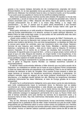 gracias a los nuevos trabajos derivados de las investigaciones originales del doctor
Richard Dietrich. Sí, la más agradable ironía que jamás haya saboreado fue que el logro
definitivo de «Mabuse» fue orientado hacia la vida y no hacia la muerte; yo lo hice posible.
Fui yo quien puse sus papeles en manos de los científicos estadounidenses.
Debo hacer repetidas pausas mientras escribo este añadido. Mi espalda no me da más
que problemas, y acudo al menos tres veces al día a terapia de gravedad cero. Cómo le
hubiera encantado esto a Hitler. Después del último intento de bomba contra él, su
principal preocupación fue el daño a su brazo Sieg Heiling, y su rasgo más
característico..., su ano. ¡Y pensar que mi padre adoró literalmente a ese hombre!
Supongo que si Napoleón hubiera conseguido unificar Europa habría sido igual de
popular.
Ahora estoy reclinada en un sofá amarillo en Observación 10A. Hay una impresionante
vista de Europa extendiéndose a mi derecha, aunque no puedo distinguir Alemania. La
Madre Patria se halla oculta bajo nubes. Lo que puedo ver del continente está más claro
que en cualquier mapa; no hay fronteras.
¿Quién pudo predecir la última consecuencia de la guerra de Hitler? Ciertamente, yo
no. Reconocí lo que era la Alemania nazi, porque crecí allí. Era una organización en el
sentido más moderno del término. Era una cinta transportadora. La ideología de Hitler era
la excusa para operar los controles, pero ese mecanismo tenía vida propia. Nacieron
horrores de esa máquina; pero también hubo frutos. Medallas y alambre espinoso;
diplomas y sentencias de muerte..., todo era lo mismo para la máquina. El monstruo
parecía imparable. En el vientre de un Estado así resultaba fácil convertirse en un
anarquista. El siguiente paso era igual de fácil..., unirse a un grupo propio, luchar contra el
grupo al que uno odia. Ninguno de nosotros, en ningún bando: ni los borgoñones, ni los
clandestinos, ni el propio Reich, podían ver lo que estaba ocurriendo realmente. Sólo unos
pocos pacifistas captaron el meollo del asunto.
Adolf Hitler consiguió exactamente lo opuesto de todas sus metas a largo plazo, y lo
hizo al ganar la Segunda Guerra Mundial. La realidad económica subvertió al
nacionalsocialismo.
El alemán medio acostumbraba defender a Hitler diciendo que nos había sacado de la
Depresión, sin molestarse en señalar que el modo en que el glorioso Führer compensaba
a todas las clases alemanas era saqueando a los extranjeros. Éste no era el método más
amistoso de deshacer el daño de Versalles. Pero cuando Europa empezó a retirar las
viejas barreras al comercio, los beneficios económicos empezaron a extenderse. Un
próspero mercado negro se aseguró de que todos pudieran beneficiarse de la nueva
abundancia, y la ideología resultó dañada con ello. Mientras los borgoñones intentaban
realmente instrumentar las ideas hitlerianas, el resto de Europa gozaba de la nueva
prosperidad.
Mi padre fue lo suficientemente inteligente como para darse cuenta de esta tendencia,
pero evitó cuidadosamente trazar la conclusión obvia: la Alemania nazi se estaba
convirtiendo en menos nacionalsocialista a cada década que pasaba. Pese a toda la
palabrería acerca del Destino de la Raza, era la mente técnica de Albert Speer la que
gobernaba el Imperio alemán. Nuestros fanáticos marginales proporcionaban el decorado.
Hitler pretendía conseguir la segregación permanente de la raza; su Nuevo Orden duró
sólo el tiempo suficiente como para derribar las barreras de la separación racial, y la
economía haría el resto. Hay más matrimonios interraciales ahora que nunca, gracias a
Adolf Hitler.
Hoy en día, Alemania es testigo del florecimiento de los revisionistas históricos que
están bajando de su pedestal el mito de Hitler. Están mostrando sus pies de arcilla. Están
preguntando por qué Alemania utilizó un arma nuclear contra una población civil, mientras
que el presidente Dewey restringió sus bombas atómicas a blancos militares japoneses en
mar abierto. Incluso un alemán cabeza cuadrada puede darse cuenta de ello al cabo de
 