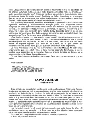 poco. Las juventudes del Reich protestan contra el tratamiento dado a los soviéticos por
las Oficinas Culturales de Rosenberg, y nadie dispara contra ellos, nadie los arresta..., ¿y
quién sabe si conseguirán algo? Si esto se mantiene así, quizá mis libros, incluidas estas
Anotaciones finales del doctor Joseph Goebbels, se hallen disponibles en el mercado
libre, en vez de ser simplemente best sellers en el mercado negro como lo son ahora. Los
Estados Unidos siguen siendo aún la única sociedad sin censura.
Más que cualquier otra cosa, me siento animada por lo que ocurre cuando científicos e
ingenieros alemanes y estadounidenses trabajan juntos. Las magníficas nuevas
autopistas en África demuestran esto. Pero nada es más hermoso que las ciudades del
espacio..., los complejos estadounidenses y alemanes, el japonés, y finalmente el de
Israel. He recibido una invitación para visitarlo. Estoy deseando poner el pie en una
colonia que demuestra que Der Jude no puede ser detenido por un simple Führer. Han
regresado a su Tierra Santa, pero a una altitud inesperada.
¿Qué haría mi padre con este cuerdo nuevo mundo? Su último testamento fue el
tormento de un alma que había visto su victoria convertirse en algo extraño y de la que se
despreocupaban sus arquitectos. Su vida fue melodrama, pero su muerte una farsa
barata. Ni siquiera supieron qué decir en su funeral, él, el gran orador del
nacionalsocialismo. Sin su mano guía, no pudieron ofrecerle un mutis wagneriano.
La ironía final recae sobre él, y su instrumento es el doctor Mabuse. Mi padre creía
sinceramente que, con Adolf Hitler, el tanto tiempo esperado Zarathustra, el nuevo
hombre había descendido de la montaña. Ésta, por encima de todas las demás, fue la
mayor mentira en la vida de Joseph Goebbels.
El nuevo hombre ascenderá del tubo de ensayo. Rezo para que sea más sabio que sus
padres.
Hilda Goebbels
PAUL JOSEPH GOEBBELS
NACIDO EL 29 DE OCTUBRE DE 1897
MUERTO EL 15 DE MARZO DE 1970
LA PAZ DEL REICH
Sheila Finch
Greta divisó a su contacto tan pronto como entró en el drugstore Walgreen's. Aunque
llevaba una camiseta de golf y unos pantalones anchos como cualquier otro hombre o
muchacho en Indianápolis un domingo de junio, el envaramiento de su espalda y la
sugerencia de botas debajo de la mesa eran inconfundibles. Se deslizó en el reservado
frente a él y depositó el bolso de bandolera a su lado sobre la mesa, pero sin soltar la
correa. Tiró hacia abajo de su falda para evitar que el vinilo del asiento se pegara a sus
muslos. El penetrante aroma del café ardiendo en el calentador se mezclaba con el más
suave perfume del jabón Ivory, derrotando los esfuerzos del aire acondicionado de reducir
todos los olores al anonimato.
–La humedad excede ya el récord del año pasado para esta época del año. –El
nerviosismo aferró su garganta, y la frase que su amigo irlandés había ensayado
cuidadosamente con ella brotó un poco demasiado aguda.
El hombre alzó los ojos del chocolate malteado y asintió brevemente.
–Grufb Gott, Fräulein Bradford.
 