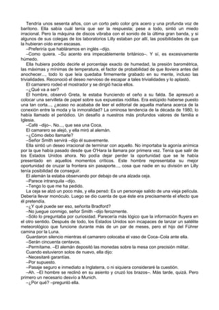 Tendría unos sesenta años, con un corto pelo color gris acero y una profunda voz de
barítono. Ella sabía cuál tenía que ser la respuesta; pese a todo, sintió un miedo
irracional. Pero la máquina de discos vibraba con el sonido de la última gran banda, y si
algunos de sus colegas de los laboratorios Lilly estaban por allí, las posibilidades de que
la hubieran oído eran escasas.
–Preferiría que habláramos en inglés –dijo.
–Como quiera. –Su acento era impecablemente británico–. Y sí, es excesivamente
húmedo.
Ella hubiera podido decirle el porcentaje exacto de humedad, la presión barométrica,
las máximas y mínimas de temperatura, el factor de probabilidad de que lloviera antes del
anochecer..., todo lo que leía quedaba firmemente grabado en su mente, incluso las
trivialidades. Reconoció el deseo nervioso de escapar a tales trivialidades y lo aplastó.
El camarero rodeó el mostrador y se dirigió hacia ellos.
–¿Qué va a ser?
El hombre, observó Greta, le estaba frunciendo el ceño a su falda. Se apresuró a
colocar una servilleta de papel sobre sus expuestas rodillas. Era estúpido haberse puesto
una tan corta..., ¿acaso no acababa de leer el editorial de aquella mañana acerca de la
conexión entre la moda y la inmoralidad? La ominosa tendencia de la década de 1980, lo
había llamado el periódico. Un desafío a nuestros más profundos valores de familia e
Iglesia.
–Café –dijo–. No..., que sea una Coca.
El camarero se alejó, y ella miró al alemán.
–¿Cómo debo llamarle?
–Señor Smith servirá –dijo él suavemente.
Ella sintió un deseo irracional de terminar con aquello. No importaba la agonía anímica
por la que había pasado desde que O'Hara la llamara por primera vez. Tenía que salir de
los Estados Unidos ahora. No podía dejar perder la oportunidad que se le había
presentado en aquellos momentos críticos. Este hombre representaba su mejor
oportunidad de cruzar la frontera sin pasaporte..., cosa que nadie en su división en Lilly
tenía posibilidad de conseguir.
El alemán la estaba observando por debajo de una alzada ceja.
–Parece intranquila –dijo.
–Tengo lo que me ha pedido.
La ceja se alzó un poco más, y ella pensó: Es un personaje salido de una vieja película.
Debería llevar monóculo. Luego se dio cuenta de que éste era precisamente el efecto que
él pretendía.
–¿Y qué puede ser eso, señorita Bradford?
–No juegue conmigo, señor Smith –dijo ferozmente.
–Sólo lo preguntaba por curiosidad. Parecería más lógico que la información fluyera en
el otro sentido. Después de todo, los Estados Unidos son incapaces de lanzar un satélite
meteorológico que funcione durante más de un par de meses, pero el hijo del Führer
camina por la Luna.
Guardaron silencio mientras el camarero colocaba el vaso de Coca–Cola ante ella.
–Serán cincuenta centavos.
–Permítame. –El alemán depositó las monedas sobre la mesa con precisión militar.
Cuando estuvieron solos de nuevo, ella dijo:
–Necesitaré garantías.
–Por supuesto.
–Pasaje seguro e inmediato a Inglaterra, o ni siquiera consideraré la cuestión.
–Ah. –El hombre se reclinó en su asiento y cruzó los brazos–. Más tarde, quizá. Pero
primero un necesario desvío a Munich.
–¿Por qué? –preguntó ella.
 