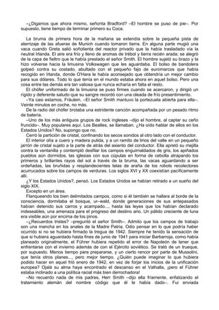 –¿Digamos que ahora mismo, señorita Bradford? –El hombre se puso de pie–. Por
supuesto, tiene tiempo de terminar primero su Coca.
La bruma de primera hora de la mañana se extendía sobre la pequeña pista de
aterrizaje de las afueras de Munich cuando tomaron tierra. En alguna parte mugió una
vaca cuando Greta salió soñolienta del reactor privado que la había trasladado vía la
neutral Irlanda. El aire era frío y lleno de aromas de trébol y tierra recién arada; se alegró
de la capa de fieltro que le había prestado el señor Smith. El hombre sujetó su brazo y la
hizo volverse hacia la limusina Volkswagen que les aguardaba. El bolso de bandolera
golpeó contra su costado, abultado con el pequeño fajo de euromarcos que había
recogido en Irlanda, donde O'Hara le había aconsejado que obtendría un mejor cambio
para sus dólares. Todo lo que tenía en el mundo estaba ahora en aquel bolso. Pero una
cosa entre las demás era tan valiosa que nunca echaría en falta el resto.
El chófer uniformado de la limusina se puso firmes cuando se acercaron, y dirigió un
rígido y deferente saludo que su sangre recordó con una oleada de frío presentimiento.
–Ya casi estamos, Fräulein. –El señor Smith mantuvo la portezuela abierta para ella–.
Veinte minutos en coche, no más.
De la radio del chófer brotaba una estridente canción acompañada por un pesado ritmo
de batería.
–Uno de los más antiguos grupos de rock ingleses –dijo el hombre, al captar su ceño
fruncido–. Muy populares aquí. Los Beatles, se llamaban. ¿Ha oído hablar de ellos en los
Estados Unidos? No, supongo que no.
Cerró la partición de cristal, confinando los secos sonidos al otro lado con el conductor.
El interior olía a cuero y madera pulida, y a un ramito de lirios del valle en un pequeño
jarrón de cristal sujeto a la parte de atrás del asiento del conductor. Ella apretó su mejilla
contra la ventanilla y contempló desfilar los campos enguirnaldados de gris, los apiñados
pueblos aún dormidos, las iglesias con sus cúpulas en forma de cebolla atrapando los
primeros y brillantes rayos del sol a través de la bruma, las vacas aguardando a ser
ordeñadas, las bruñidas y resplandecientes telas de araña de los robots recolectores
acurrucados sobre los campos de verduras. Los siglos XVI y XX coexistían pacíficamente
allí.
¿Y los Estados Unidos?, pensó. Los Estados Unidos se habían retirado a un sueño del
siglo XIX.
Excepto en un área.
Flanqueando los bien delimitados campos, como si él también se hallara al borde de la
consciencia, dormitaba el bosque, ur–wald, donde generaciones de sus antepasados
habían detenido sus carros y acampado..., hasta las leyes que los habían declarado
indeseables, una amenaza para el progreso del destino ario. Un pálido creciente de luna
era visible aún por encima de los pinos.
–¿Recuerdos tristes? –preguntó el señor Smith–. Admito que los campos de trabajo
son una mancha en los anales de la Madre Patria. Odio pensar en lo que podría haber
ocurrido si no se hubiera firmado la tregua de 1942. Siempre he tenido la sensación de
que si hubiera aguardado hasta fines de junio de 1941 para iniciar Barbarroja, como había
planeado originalmente, el Führer hubiera repetido el error de Napoleón de tener que
enfrentarse con el invierno además de con el Ejército soviético. Se trató de un trueque,
por supuesto. Menos tiempo para prepararse, y un cierto rencor por parte de Mussolini,
que tenía otros planes..., pero mejor tiempo. ¿Quién puede imaginar lo que hubiera
podido hacer en aquel frió enero de 1942, en vez de forjar los inicios de la unificación
europea? Ojalá su alma haya encontrado el descanso en el Valhalla, ¡pero el Führer
estaba inclinado a una política racial más bien derrochadora!
–No recuerdo nada de mis padres, Herr Smith –dijo ella fríamente, enfatizando el
tratamiento alemán del nombre código que él le había dado–. Fui enviada
 