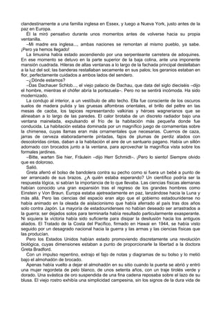 clandestinamente a una familia inglesa en Essex, y luego a Nueva York, justo antes de la
paz en Europa.
Él la miró pensativo durante unos momentos antes de volverse hacia su propia
ventanilla.
–Mi madre era inglesa..., ambas naciones se remontan al mismo pueblo, ya sabe.
¡Pero ya hemos llegado!
La limusina había estado ascendiendo por una serpenteante carretera de adoquines.
En ese momento se detuvo en la parte superior de la baja colina, ante una imponente
mansión cuadrada. Hileras de altas ventanas a lo largo de la fachada principal destellaban
a la luz del sol; las banderas restallaban secamente en sus palos; los geranios estaban en
flor, perfectamente cuidados a ambos lados del sendero.
–¿Dónde estamos?
–Das Dachauer Schlob..., el viejo palacio de Dachau, que data del siglo dieciséis –dijo
el hombre, mientras el chófer abría la portezuela–. Pero no se sentirá incómoda. Ha sido
modernizado.
La condujo al interior, a un vestíbulo de alto techo. Ella fue consciente de los oscuros
suelos de madera pulida y las gruesas alfombras orientales, el brillo del peltre en las
mesas de caoba, los tapices representando valkirias y héroes wagnerianos que se
alineaban a lo largo de las paredes. El calor brotaba de un discreto radiador bajo una
ventana mainelada, expulsando el frío de la habitación más pequeña donde fue
conducida. La habitación estaba dominada por un magnífico juego de cornamentas sobre
la chimenea, cuyas llamas eran más ornamentales que necesarias. Cuernos de caza,
jarras de cerveza elaboradamente pintadas, fajos de plumas de perdiz atados con
descoloridas cintas, daban a la habitación el aire de un santuario pagano. Había un sillón
adornado con brocados junto a la ventana, para aprovechar la magnífica vista sobre los
formales jardines.
–Bitte, warten Sie hier, Fräulein –dijo Herr Schmidt–. ¡Pero lo siento! Siempre olvido
que es doloroso.
Salió.
Greta aferró el bolso de bandolera contra su pecho como si fuera un bebé a punto de
ser arrancado de sus brazos. ¿A quién estaba esperando? Un científico podría ser la
respuesta lógica, si sabían la importancia de lo que llevaba. Las ciencias físicas alemanas
habían conocido una gran expansión tras el regreso de los grandes hombres como
Einstein y Von Braun. Europa estaba ajetreadamente en paz, lanzándose hacia la Luna y
más allá. Pero las ciencias del espacio eran algo que el gobierno estadounidense no
había animado en la oleada de aislacionismo que había aferrado al país tras dos años
solo contra Japón. La mayoría de estadounidenses no habían deseado ser arrastrados a
la guerra; ser dejados solos para terminarla había resultado particularmente exasperante.
Ni siquiera la victoria había sido suficiente para disipar la desilusión hacia los antiguos
aliados. El Tratado de la Costa del Pacífico, firmado en Hawai en 1944, se había visto
seguido por un desagrado nacional hacia la guerra y las armas y las ciencias físicas que
las producían.
Pero los Estados Unidos habían estado promoviendo discretamente una revolución
biológica, cuyas dimensiones estaban a punto de proporcionarle la libertad a la doctora
Greta Bradford.
Con un impulso repentino, extrajo el fajo de notas y diagramas de su bolso y lo metió
bajo el almohadón de brocado.
Apenas había vuelto a dejar el almohadón en su sitio cuando la puerta se abrió y entró
una mujer regordeta de pelo blanco, de unos setenta años, con un traje tirolés verde y
dorado. Una svástica de oro suspendida de una fina cadena reposaba sobre el lazo de su
blusa. El viejo rostro exhibía una simplicidad campesina, sin los signos de la dura vida de
 