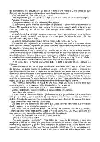 los campesinos. Se apoyaba en un bastón, y tendió una mano a Greta antes de que
Schmidt, que iba detrás de ella, pudiera hacer las presentaciones.
–Die gnädige Frau, Eva Hitler –dijo el hombre.
–Me alegra tanto que esté usted aquí –dijo la viuda del Führer en un cuidadoso inglés.
Azarada, Greta murmuró:
–Comprendo el Deutsch, sólo estoy un poco oxidada...
–¡Olvídelo! Me gusta tener la oportunidad de practicar. –Sonrió conspiradoramente a
Greta–. Me ayuda a sentirme más segura de mí misma cuando visito a la reina en
Londres. ¡Esos sajones idiotas han sido siempre unos snobs tan grandes! ¿Nos
sentamos?
Un dachshund de pelo largo –tan viejo, en años de perro, como su ama– fue a sentarse
a sus pies. Schmidt se retiró, casi chocando con una joven de rostro de buen color que
llevaba una bandeja con el café.
Un asomo de lavanda derivaba de la vieja mujer cada vez que se movía.
–Ocupe esta silla baja de ahí, es más cómoda. Es mi favorita, junto a la ventana. –Frau
Hitler se sentó también, al parecer sin darse cuenta de la nueva inclinación del almohadón
del asiento–. Tome un poco de café.
Sonaba nerviosa. Extraño, pensó Greta; tendría que ser ella la que se sintiera inquieta.
Normalmente los espías y desertores no eran recibidos en audiencia por las viudas de los
grandes hombres. Se sentó torpemente, dejando caer el bolso de bandolera a sus pies, y
aceptó el café en una delicada taza Rosenthal. El café era muy oscuro y denso al paladar.
Frau Hitler inclinó la cabeza hacia ella en una especie de asentimiento.
–A la turca. Todo el mundo en Europa bebe el café a la turca ahora. ¡Incluso los
ingleses!
Greta añadió más azúcar. La vieja dama charló acerca del fresco aire en aquella parte
de Bavaria –no podía resistir la capital en verano, «el Föhn, ya sabe»–, el coste de
calentar un palacio barroco, la deplorable temporada de ópera que acababa de terminar
en Munich, el declive de la buena descendencia entre las esposas de los nuevos líderes
europeos. Greta escuchó en silencio, asintiendo ocasionalmente, mientras la tensión
anudaba su estómago. Se sentía impaciente por ir al grano, pero aquella vieja charlatana
no era de las que podían apreciar la importancia de lo que tenía para ofrecer.
Frau Hitler se interrumpió en mitad de una frase. Hizo una señal a Greta para que
cerrara la puerta que la sirvienta había dejado abierta de par en par.
–Bradford no es el nombre por el que la conocí una vez –dijo.
Greta se sobresaltó, haciendo resonar la pequeña taza en su platito.
–Yo..., la familia inglesa...
–Lo sé. Ellos le dieron su nombre. ¿Sabe cuál es el suyo auténtico? –La vieja dama
miró por la ventana, con la servilleta de lino retorcida una y otra vez entre sus artríticos
dedos–. Tshurkurka, creo. Aunque puedo estar equivocada, después de todos estos años.
Todos ellos tenían unos nombres tan difíciles.
Dijo esto con una tranquilidad tan suave que Greta se sintió abrumada. La sensación
de algo a punto de ser revelado estrujó su pecho.
–El nombre de su madre era Rupa. Ella me leyó la mano en más de una ocasión.
Tendría apenas veinte años cuando usted la vio por última vez. Una mujer pequeña, de
pelo oscuro..., muy parecida a usted, sólo que más delgada aún.
La cabeza de Greta empezó a latir incontroladamente.
–¿Por qué me dice todo esto?
–No pude salvarla, ¿entiende? –Frau Hitler se volvió de la ventana, y sus ojos
reflejaron la luz de tal modo que parecieron iluminarse por dentro–. Der Führer era un
hombre muy testarudo, y yo no tenía influencia en aquellos días. Había tantos locos
rodeándole, exigiendo su atención. Siempre resultaba difícil tratar con él, no paraba de ir
de la más extrovertida confianza, el Adolf del que me enamoré, hasta la paranoia. Más
 