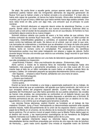 Se alejó. No podía llorar a aquella gente, porque apenas sabía quiénes eran. Sus
auténticos padres habían sido los inmigrantes alemanes de segunda generación de
Nueva York que la habían criado y la habían enviado a la universidad. Y si bien ella no
había sido capaz de quererles, al menos los había honrado. Ahora ellos también estaban
muertos, por lo que el único y débil lazo que había sentido hacia algo estaba cortado. Una
dura rabia brotó en ella, junto con algo más, una emoción que al principio no pudo
nombrar.
Hizo que Schmidt efectuara un segundo desvío antes de abandonar Dachau, a una
joyería, donde utilizó un buen número de sus nuevos euromarcos. Entonces alisó su
oscuro pelo y notó el oscilar de los pesados aros de oro en sus lóbulos. El hombre no hizo
comentario alguno acerca de su nueva imagen.
Schmidt mantuvo abierta una puerta de acero y le hizo señas de que entrara. Una
incierta confusión de sonidos fluyó hacia ella..., murmullos de voces, un débil zumbar de
maquinaria, inidentificables golpeteos y zumbidos, el ocasional raspar de una silla de
acero contra las baldosas del suelo. Se detuvo en el umbral, casi sin creer lo que veía.
Las bancadas de ordenadores y monitores que se alineaban a lo largo de toda una pared
de la habitación estaban más allá de la más alocada imaginación de una bioquímica de
Indiana, tanto en número como en complejidad. Por comparación, los científicos
farmacéuticos podían muy bien estar trabajando con abacos y reglas de cálculo. Sufrió
durante largos minutos una envidia que retorcía sus entrañas; luego recordó lo que había
llevado con ella.
Un hombre bajo y de pelo blanco con una bata de laboratorio aguardó pacientemente a
que ella completara su inspección.
–Josef Krantzl, Fräulein. –Hizo una inclinación de cabeza–. Einkommen, bitte.
Abrió camino a través de la estancia llena de maravillas tecnológicas hasta otra
habitación, más pequeña y parcamente amueblada. La luz era más suave allí. En una
mesita baja al lado de un sillón reclinable de cuero había un artilugio ovalado lleno de
correas y cables. Un ordenador pequeño se apoyaba discretamente contra una pared.
–Der Apparat... –empezó a decir Krantzl, señalando con una mano el casco.
Tras ella, Schmidt preguntó:
–¿Quiere que traduzca?
Greta le miró glacialmente.
–Como quiera.
Krantzl se lanzó de inmediato a una larga y apasionada explicación de su trabajo, de
las teorías sobre las que se sustentaba, del aparato que había construido, del nicho en el
que encajaba dentro del programa espacial alemán. Cuanto más hablaba, más se
apartaba del Hochdeutsch que ella había aprendido de sus padres adoptivos: las vocales
se hacían más amplias, las consonantes se confundían en el dialecto bávaro que ella
apenas reconoció como alemán. Pero no estaba dispuesto a admitirle eso a Schmidt. El
hombre permanecía de pie, con el aire expectante de alguien con un destino en la vida,
aguardando a una víctima que se ahogara para lanzarse a salvarla.
Las ciencias físicas alemanas, explicó Krantzl, se fundaban en el trabajo de tres
maestros: Einstein, Jung y Freud. Interceptando su desconcertada expresión ante aquella
extraña mezcla, habló elocuentemente de la unión de los espacios interior y exterior, del
papel de la Mente en el universo, de los efectos de la revolución mecánico–cuántica en la
teoría psiónica. Por el camino invocó el papel místico que la Madre Patria debía jugar en
el destino del mundo, y las repercusiones cosmológicas de los herederos de Siegfried
dejando marcadas sus huellas en el jamás hollado polvo de la Luna.
Se sintió agotada intentando seguir su retorcida lógica. Había oído algunas
descabelladas teorías científicas propuestas por encima de una copa de más de bourbon
de Kentucky..., ¡pero nada como aquello! Una mirada al impasible rostro de Schmidt
 
