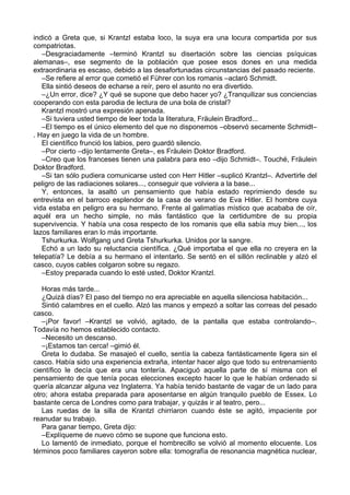 indicó a Greta que, si Krantzl estaba loco, la suya era una locura compartida por sus
compatriotas.
–Desgraciadamente –terminó Krantzl su disertación sobre las ciencias psíquicas
alemanas–, ese segmento de la población que posee esos dones en una medida
extraordinaria es escaso, debido a las desafortunadas circunstancias del pasado reciente.
–Se refiere al error que cometió el Führer con los romanis –aclaró Schmidt.
Ella sintió deseos de echarse a reír, pero el asunto no era divertido.
–¿Un error, dice? ¿Y qué se supone que debo hacer yo? ¿Tranquilizar sus conciencias
cooperando con esta parodia de lectura de una bola de cristal?
Krantzl mostró una expresión apenada.
–Si tuviera usted tiempo de leer toda la literatura, Fräulein Bradford...
–El tiempo es el único elemento del que no disponemos –observó secamente Schmidt–
. Hay en juego la vida de un hombre.
El científico frunció los labios, pero guardó silencio.
–Por cierto –dijo lentamente Greta–, es Fräulein Doktor Bradford.
–Creo que los franceses tienen una palabra para eso –dijo Schmidt–. Touché, Fräulein
Doktor Bradford.
–Si tan sólo pudiera comunicarse usted con Herr Hitler –suplicó Krantzl–. Advertirle del
peligro de las radiaciones solares..., conseguir que volviera a la base...
Y, entonces, la asaltó un pensamiento que había estado reprimiendo desde su
entrevista en el barroco esplendor de la casa de verano de Eva Hitler. El hombre cuya
vida estaba en peligro era su hermano. Frente al galimatías místico que acababa de oír,
aquél era un hecho simple, no más fantástico que la certidumbre de su propia
supervivencia. Y había una cosa respecto de los romanis que ella sabía muy bien..., los
lazos familiares eran lo más importante.
Tshurkurka. Wolfgang und Greta Tshurkurka. Unidos por la sangre.
Echó a un lado su reluctancia científica. ¿Qué importaba el que ella no creyera en la
telepatía? Le debía a su hermano el intentarlo. Se sentó en el sillón reclinable y alzó el
casco, cuyos cables colgaron sobre su regazo.
–Estoy preparada cuando lo esté usted, Doktor Krantzl.
Horas más tarde...
¿Quizá días? El paso del tiempo no era apreciable en aquella silenciosa habitación...
Sintió calambres en el cuello. Alzó las manos y empezó a soltar las correas del pesado
casco.
–¡Por favor! –Krantzl se volvió, agitado, de la pantalla que estaba controlando–.
Todavía no hemos establecido contacto.
–Necesito un descanso.
–¡Estamos tan cerca! –gimió él.
Greta lo dudaba. Se masajeó el cuello, sentía la cabeza fantásticamente ligera sin el
casco. Había sido una experiencia extraña, intentar hacer algo que todo su entrenamiento
científico le decía que era una tontería. Apaciguó aquella parte de sí misma con el
pensamiento de que tenía pocas elecciones excepto hacer lo que le habían ordenado si
quería alcanzar alguna vez Inglaterra. Ya había tenido bastante de vagar de un lado para
otro; ahora estaba preparada para aposentarse en algún tranquilo pueblo de Essex. Lo
bastante cerca de Londres como para trabajar, y quizás ir al teatro, pero...
Las ruedas de la silla de Krantzl chirriaron cuando éste se agitó, impaciente por
reanudar su trabajo.
Para ganar tiempo, Greta dijo:
–Explíqueme de nuevo cómo se supone que funciona esto.
Lo lamentó de inmediato, porque el hombrecillo se volvió al momento elocuente. Los
términos poco familiares cayeron sobre ella: tomografía de resonancia magnética nuclear,
 