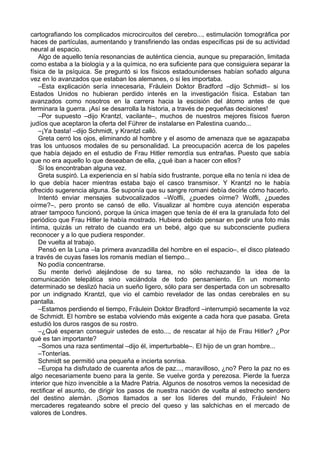 cartografiando los complicados microcircuitos del cerebro..., estimulación tomográfica por
haces de partículas, aumentando y transfiriendo las ondas específicas psi de su actividad
neural al espacio.
Algo de aquello tenía resonancias de auténtica ciencia, aunque su preparación, limitada
como estaba a la biología y a la química, no era suficiente para que consiguiera separar la
física de la psíquica. Se preguntó si los físicos estadounidenses habían soñado alguna
vez en lo avanzados que estaban los alemanes, o si les importaba.
–Esta explicación sería innecesaria, Fräulein Doktor Bradford –dijo Schmidt– si los
Estados Unidos no hubieran perdido interés en la investigación física. Estaban tan
avanzados como nosotros en la carrera hacia la escisión del átomo antes de que
terminara la guerra. ¡Así se desarrolla la historia, a través de pequeñas decisiones!
–Por supuesto –dijo Krantzl, vacilante–, muchos de nuestros mejores físicos fueron
judíos que aceptaron la oferta del Führer de instalarse en Palestina cuando...
–¡Ya basta! –dijo Schmidt, y Krantzl calló.
Greta cerró los ojos, eliminando al hombre y el asomo de amenaza que se agazapaba
tras los untuosos modales de su personalidad. La preocupación acerca de los papeles
que había dejado en el estudio de Frau Hitler remordía sus entrañas. Puesto que sabía
que no era aquello lo que deseaban de ella, ¿qué iban a hacer con ellos?
Si los encontraban alguna vez.
Greta suspiró. La experiencia en sí había sido frustrante, porque ella no tenía ni idea de
lo que debía hacer mientras estaba bajo el casco transmisor. Y Krantzl no le había
ofrecido sugerencia alguna. Se suponía que su sangre romani debía decirle cómo hacerlo.
Intentó enviar mensajes subvocalizados –Wolfli, ¿puedes oírme? Wolfli, ¿puedes
oírme?–, pero pronto se cansó de ello. Visualizar al hombre cuya atención esperaba
atraer tampoco funcionó, porque la única imagen que tenía de él era la granulada foto del
periódico que Frau Hitler le había mostrado. Hubiera debido pensar en pedir una foto más
íntima, quizás un retrato de cuando era un bebé, algo que su subconsciente pudiera
reconocer y a lo que pudiera responder.
De vuelta al trabajo.
Pensó en la Luna –la primera avanzadilla del hombre en el espacio–, el disco plateado
a través de cuyas fases los romanis medían el tiempo...
No podía concentrarse.
Su mente derivó alejándose de su tarea, no sólo rechazando la idea de la
comunicación telepática sino vaciándola de todo pensamiento. En un momento
determinado se deslizó hacia un sueño ligero, sólo para ser despertada con un sobresalto
por un indignado Krantzl, que vio el cambio revelador de las ondas cerebrales en su
pantalla.
–Estamos perdiendo el tiempo, Fräulein Doktor Bradford –interrumpió secamente la voz
de Schmidt. El hombre se estaba volviendo más exigente a cada hora que pasaba. Greta
estudió los duros rasgos de su rostro.
–¿Qué esperan conseguir ustedes de esto..., de rescatar al hijo de Frau Hitler? ¿Por
qué es tan importante?
–Somos una raza sentimental –dijo él, imperturbable–. El hijo de un gran hombre...
–Tonterías.
Schmidt se permitió una pequeña e incierta sonrisa.
–Europa ha disfrutado de cuarenta años de paz..., maravilloso, ¿no? Pero la paz no es
algo necesariamente bueno para la gente. Se vuelve gorda y perezosa. Pierde la fuerza
interior que hizo invencible a la Madre Patria. Algunos de nosotros vemos la necesidad de
rectificar el asunto, de dirigir los pasos de nuestra nación de vuelta al estrecho sendero
del destino alemán. ¡Somos llamados a ser los líderes del mundo, Fräulein! No
mercaderes regateando sobre el precio del queso y las salchichas en el mercado de
valores de Londres.
 