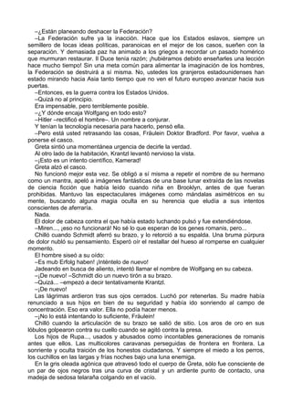 –¿Están planeando deshacer la Federación?
–La Federación sufre ya la inacción. Hace que los Estados eslavos, siempre un
semillero de locas ideas políticas, paranoicas en el mejor de los casos, sueñen con la
separación. Y demasiada paz ha animado a los griegos a recordar un pasado homérico
que murmuran restaurar. Il Duce tenía razón; ¡hubiéramos debido enseñarles una lección
hace mucho tiempo! Sin una meta común para alimentar la imaginación de los hombres,
la Federación se destruirá a sí misma. No, ustedes los granjeros estadounidenses han
estado mirando hacia Asia tanto tiempo que no ven el futuro europeo avanzar hacia sus
puertas.
–Entonces, es la guerra contra los Estados Unidos.
–Quizá no al principio.
Era impensable, pero terriblemente posible.
–¿Y dónde encaja Wolfgang en todo esto?
–Hitler –rectificó el hombre–. Un nombre a conjurar.
Y tenían la tecnología necesaria para hacerlo, pensó ella.
–Pero está usted retrasando las cosas, Fräulein Doktor Bradford. Por favor, vuelva a
ponerse el casco.
Greta sintió una momentánea urgencia de decirle la verdad.
Al otro lado de la habitación, Krantzl levantó nervioso la vista.
–¡Esto es un intento científico, Kamerad!
Greta alzó el casco.
No funcionó mejor esta vez. Se obligó a sí misma a repetir el nombre de su hermano
como un mantra, apeló a imágenes fantásticas de una base lunar extraída de las novelas
de ciencia ficción que había leído cuando niña en Brooklyn, antes de que fueran
prohibidas. Mantuvo las espectaculares imágenes como mándalas asimétricos en su
mente, buscando alguna magia oculta en su herencia que eludía a sus intentos
conscientes de aferraría.
Nada.
El dolor de cabeza contra el que había estado luchando pulsó y fue extendiéndose.
–Miren..., ¡eso no funcionará! No sé lo que esperan de los genes romanis, pero...
Chilló cuando Schmidt aferró su brazo, y lo retorció a su espalda. Una bruma púrpura
de dolor nubló su pensamiento. Esperó oír el restallar del hueso al romperse en cualquier
momento.
El hombre siseó a su oído:
–Es mub Erfolg haben! ¡Inténtelo de nuevo!
Jadeando en busca de aliento, intentó llamar el nombre de Wolfgang en su cabeza.
–¡De nuevo! –Schmidt dio un nuevo tirón a su brazo.
–Quizá... –empezó a decir tentativamente Krantzl.
–¡De nuevo!
Las lágrimas ardieron tras sus ojos cerrados. Luchó por retenerlas. Su madre había
renunciado a sus hijos en bien de su seguridad y había ido sonriendo al campo de
concentración. Eso era valor. Ella no podía hacer menos.
–¡No lo está intentando lo suficiente, Fräulein!
Chilló cuando la articulación de su brazo se salió de sitio. Los aros de oro en sus
lóbulos golpearon contra su cuello cuando se agitó contra la presa.
Los hijos de Rupa..., usados y abusados como incontables generaciones de romanis
antes que ellos. Las multicolores caravanas perseguidas de frontera en frontera. La
sonriente y oculta traición de los honestos ciudadanos. Y siempre el miedo a los perros,
los cuchillos en las largas y frías noches bajo una luna enemiga.
En la gris oleada agónica que atravesó todo el cuerpo de Greta, sólo fue consciente de
un par de ojos negros tras una curva de cristal y un ardiente punto de contacto, una
madeja de sedosa telaraña colgando en el vacío.
 