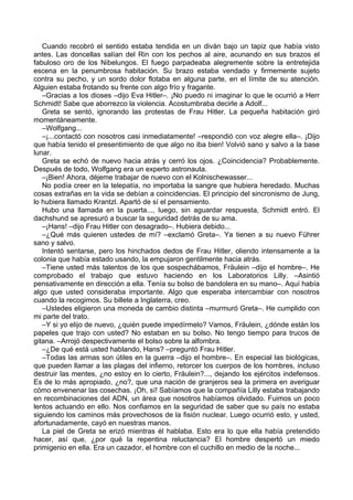 Cuando recobró el sentido estaba tendida en un diván bajo un tapiz que había visto
antes. Las doncellas salían del Rin con los pechos al aire, acunando en sus brazos el
fabuloso oro de los Nibelungos. El fuego parpadeaba alegremente sobre la entretejida
escena en la penumbrosa habitación. Su brazo estaba vendado y firmemente sujeto
contra su pecho, y un sordo dolor flotaba en alguna parte, en el límite de su atención.
Alguien estaba frotando su frente con algo frío y fragante.
–Gracias a los dioses –dijo Eva Hitler–. ¡No puedo ni imaginar lo que le ocurrió a Herr
Schmidt! Sabe que aborrezco la violencia. Acostumbraba decirle a Adolf...
Greta se sentó, ignorando las protestas de Frau Hitler. La pequeña habitación giró
momentáneamente.
–Wolfgang...
–¡...contactó con nosotros casi inmediatamente! –respondió con voz alegre ella–. ¡Dijo
que había tenido el presentimiento de que algo no iba bien! Volvió sano y salvo a la base
lunar.
Greta se echó de nuevo hacia atrás y cerró los ojos. ¿Coincidencia? Probablemente.
Después de todo, Wolfgang era un experto astronauta.
–¡Bien! Ahora, déjeme trabajar de nuevo con el Kolnischewasser...
No podía creer en la telepatía, no importaba la sangre que hubiera heredado. Muchas
cosas extrañas en la vida se debían a coincidencias. El principio del sincronismo de Jung,
lo hubiera llamado Krantzl. Apartó de sí el pensamiento.
Hubo una llamada en la puerta..., luego, sin aguardar respuesta, Schmidt entró. El
dachshund se apresuró a buscar la seguridad detrás de su ama.
–¡Hans! –dijo Frau Hitler con desagrado–. Hubiera debido...
–¿Qué más quieren ustedes de mí? –exclamó Greta–. Ya tienen a su nuevo Führer
sano y salvo.
Intentó sentarse, pero los hinchados dedos de Frau Hitler, oliendo intensamente a la
colonia que había estado usando, la empujaron gentilmente hacia atrás.
–Tiene usted más talentos de los que sospechábamos, Fräulein –dijo el hombre–. He
comprobado el trabajo que estuvo haciendo en los Laboratorios Lilly. –Asintió
pensativamente en dirección a ella. Tenía su bolso de bandolera en su mano–. Aquí había
algo que usted consideraba importante. Algo que esperaba intercambiar con nosotros
cuando la recogimos. Su billete a Inglaterra, creo.
–Ustedes eligieron una moneda de cambio distinta –murmuró Greta–. He cumplido con
mi parte del trato.
–Y si yo elijo de nuevo, ¿quién puede impedírmelo? Vamos, Fräulein, ¿dónde están los
papeles que trajo con usted? No estaban en su bolso. No tengo tiempo para trucos de
gitana. –Arrojó despectivamente el bolso sobre la alfombra.
–¿De qué está usted hablando, Hans? –preguntó Frau Hitler.
–Todas las armas son útiles en la guerra –dijo el hombre–. En especial las biológicas,
que pueden llamar a las plagas del infierno, retorcer los cuerpos de los hombres, incluso
destruir las mentes, ¿no estoy en lo cierto, Fräulein?..., dejando los ejércitos indefensos.
Es de lo más apropiado, ¿no?, que una nación de granjeros sea la primera en averiguar
cómo envenenar las cosechas. ¡Oh, sí! Sabíamos que la compañía Lilly estaba trabajando
en recombinaciones del ADN, un área que nosotros habíamos olvidado. Fuimos un poco
lentos actuando en ello. Nos confiamos en la seguridad de saber que su país no estaba
siguiendo los caminos más provechosos de la fisión nuclear. Luego ocurrió esto, y usted,
afortunadamente, cayó en nuestras manos.
La piel de Greta se erizó mientras él hablaba. Esto era lo que ella había pretendido
hacer, así que, ¿por qué la repentina reluctancia? El hombre despertó un miedo
primigenio en ella. Era un cazador, el hombre con el cuchillo en medio de la noche...
 