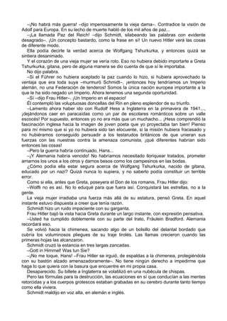 –¡No habrá más guerra! –dijo imperiosamente la vieja dama–. Contradice la visión de
Adolf para Europa. En su lecho de muerte habló de los mil años de paz...
–¡La llamada Paz del Reich! –dijo Schmidt, silabeando las palabras con evidente
desagrado–. ¡Un concepto bastardo, como la frase en sí! Un nuevo Hitler verá las cosas
de diferente modo.
Ella podía decirle la verdad acerca de Wolfgang Tshurkurka, y entonces quizá se
sintiera desanimado.
Y el corazón de una vieja mujer se vería roto. Eso no hubiera debido importarle a Greta
Tshurkurka, gitana, pero de alguna manera se dio cuenta de que sí le importaba.
No dijo palabra.
–Si el Führer no hubiera aceptado la paz cuando lo hizo, si hubiera aprovechado la
ventaja que era toda suya –murmuró Schmidt–, ¡entonces hoy tendríamos un Imperio
alemán, no una Federación de tenderos! Somos la única nación europea importante a la
que le ha sido negado un Imperio. Ahora tenemos una segunda oportunidad.
–Sí –dijo Frau Hitler–. ¡Un Imperio en el espacio!
Él contempló las voluptuosas doncellas del Rin en pleno esplendor de su triunfo.
–Lamento ahora haber ido con Rudolf Hess a Inglaterra en la primavera de 1941...,
¡dejándonos caer en paracaídas como un par de escolares románticos sobre un valle
escocés! Por supuesto, entonces yo no era más que un muchacho... ¡Hess comprendió la
fascinación inglesa hacia la imagen de joven poeta que yo proyectaba tan bien! Pienso
para mí mismo que si yo no hubiera sido tan elocuente, si la misión hubiera fracasado y
no hubiéramos conseguido persuadir a los testarudos británicos de que unieran sus
fuerzas con las nuestras contra la amenaza comunista, ¡qué diferentes habrían sido
entonces las cosas!
–Pero la guerra habría continuado, Hans...
–¡Y Alemania habría vencido! No habríamos necesitado lloriquear tratados, prometer
amarnos los unos a los otros y darnos besos como los campesinos en las bodas.
¿Cómo podía ella estar segura acerca de Wolfgang Tshurkurka, nacido de gitana,
educado por un nazi? Quizá nunca lo supiera, y no saberlo podía constituir un terrible
error.
Como si ella, antes que Greta, poseyera el Don de los romanis, Frau Hitler dijo:
–Wolfli no es así. No lo eduqué para que fuera así. Conquistará las estrellas, no a la
gente.
La vieja mujer irradiaba una fuerza más allá de su estatura, pensó Greta. En aquel
instante estuvo dispuesta a creer que tenía razón.
Schmidt hizo un ruido impaciente con su garganta.
Frau Hitler bajó la vista hacia Greta durante un largo instante, con expresión pensativa.
–Usted ha cumplido doblemente con su parte del trato, Fräulein Bradford. Alemania
recordará eso.
Se volvió hacia la chimenea, sacando algo de un bolsillo del delantal bordado que
cubría los voluminosos pliegues de su traje tirolés. Las llamas crecieron cuando las
primeras hojas las alcanzaron.
Schmidt cruzó la estancia en tres largas zancadas.
–Gott in Himmel! Was tun Sie?
–¡No me toque, Hans! –Frau Hitler se irguió, de espaldas a la chimenea, protegiéndola
con su bastón alzado amenazadoramente–. No tiene ningún derecho a impedirme que
haga lo que quiera con la basura que encuentre en mi propia casa.
Desaparecido. Su billete a Inglaterra se volatilizó en una nubécula de chispas.
Pero las fórmulas para la destrucción, las ecuaciones en sí que conducían a las mentes
retorcidas y a los cuerpos grotescos estaban grabadas en su cerebro durante tanto tiempo
como ella viviera.
Schmidt maldijo en voz alta, en alemán e inglés.
 