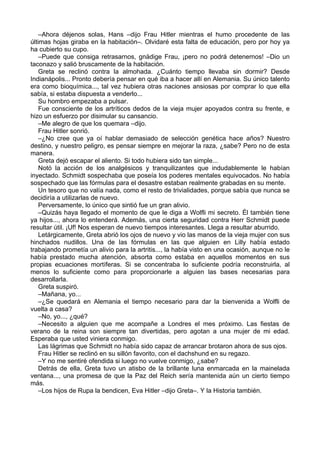 –Ahora déjenos solas, Hans –dijo Frau Hitler mientras el humo procedente de las
últimas hojas giraba en la habitación–. Olvidaré esta falta de educación, pero por hoy ya
ha cubierto su cupo.
–Puede que consiga retrasarnos, gnädige Frau, ¡pero no podrá detenernos! –Dio un
taconazo y salió bruscamente de la habitación.
Greta se reclinó contra la almohada. ¿Cuánto tiempo llevaba sin dormir? Desde
Indianápolis... Pronto debería pensar en qué iba a hacer allí en Alemania. Su único talento
era como bioquímica..., tal vez hubiera otras naciones ansiosas por comprar lo que ella
sabía, si estaba dispuesta a venderlo...
Su hombro empezaba a pulsar.
Fue consciente de los artríticos dedos de la vieja mujer apoyados contra su frente, e
hizo un esfuerzo por disimular su cansancio.
–Me alegro de que los quemara –dijo.
Frau Hitler sonrió.
–¿No cree que ya oí hablar demasiado de selección genética hace años? Nuestro
destino, y nuestro peligro, es pensar siempre en mejorar la raza, ¿sabe? Pero no de esta
manera.
Greta dejó escapar el aliento. Si todo hubiera sido tan simple...
Notó la acción de los analgésicos y tranquilizantes que indudablemente le habían
inyectado. Schmidt sospechaba que poseía los poderes mentales equivocados. No había
sospechado que las fórmulas para el desastre estaban realmente grabadas en su mente.
Un tesoro que no valía nada, como el resto de trivialidades, porque sabía que nunca se
decidiría a utilizarlas de nuevo.
Perversamente, lo único que sintió fue un gran alivio.
–Quizás haya llegado el momento de que le diga a Wolfli mi secreto. Él también tiene
ya hijos..., ahora lo entenderá. Además, una cierta seguridad contra Herr Schmidt puede
resultar útil. ¡Uf! Nos esperan de nuevo tiempos interesantes. Llega a resultar aburrido.
Letárgicamente, Greta abrió los ojos de nuevo y vio las manos de la vieja mujer con sus
hinchados nudillos. Una de las fórmulas en las que alguien en Lilly había estado
trabajando prometía un alivio para la artritis..., la había visto en una ocasión, aunque no le
había prestado mucha atención, absorta como estaba en aquellos momentos en sus
propias ecuaciones mortíferas. Si se concentraba lo suficiente podría reconstruirla, al
menos lo suficiente como para proporcionarle a alguien las bases necesarias para
desarrollarla.
Greta suspiró.
–Mañana, yo...
–¿Se quedará en Alemania el tiempo necesario para dar la bienvenida a Wolfli de
vuelta a casa?
–No, yo..., ¿qué?
–Necesito a alguien que me acompañe a Londres el mes próximo. Las fiestas de
verano de la reina son siempre tan divertidas, pero agotan a una mujer de mi edad.
Esperaba que usted viniera conmigo.
Las lágrimas que Schmidt no había sido capaz de arrancar brotaron ahora de sus ojos.
Frau Hitler se reclinó en su sillón favorito, con el dachshund en su regazo.
–Y no me sentiré ofendida si luego no vuelve conmigo, ¿sabe?
Detrás de ella, Greta tuvo un atisbo de la brillante luna enmarcada en la mainelada
ventana..., una promesa de que la Paz del Reich sería mantenida aún un cierto tiempo
más.
–Los hijos de Rupa la bendicen, Eva Hitler –dijo Greta–. Y la Historia también.
 