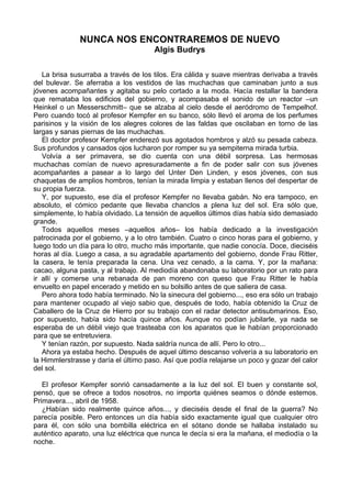 NUNCA NOS ENCONTRAREMOS DE NUEVO
Algis Budrys
La brisa susurraba a través de los tilos. Era cálida y suave mientras derivaba a través
del bulevar. Se aferraba a los vestidos de las muchachas que caminaban junto a sus
jóvenes acompañantes y agitaba su pelo cortado a la moda. Hacía restallar la bandera
que remataba los edificios del gobierno, y acompasaba el sonido de un reactor –un
Heinkel o un Messerschmitt– que se alzaba al cielo desde el aeródromo de Tempelhof.
Pero cuando tocó al profesor Kempfer en su banco, sólo llevó el aroma de los perfumes
parisinos y la visión de los alegres colores de las faldas que oscilaban en torno de las
largas y sanas piernas de las muchachas.
El doctor profesor Kempfer enderezó sus agotados hombros y alzó su pesada cabeza.
Sus profundos y cansados ojos lucharon por romper su ya sempiterna mirada turbia.
Volvía a ser primavera, se dio cuenta con una débil sorpresa. Las hermosas
muchachas comían de nuevo apresuradamente a fin de poder salir con sus jóvenes
acompañantes a pasear a lo largo del Unter Den Linden, y esos jóvenes, con sus
chaquetas de amplios hombros, tenían la mirada limpia y estaban llenos del despertar de
su propia fuerza.
Y, por supuesto, ese día el profesor Kempfer no llevaba gabán. No era tampoco, en
absoluto, el cómico pedante que llevaba chanclos a plena luz del sol. Era sólo que,
simplemente, lo había olvidado. La tensión de aquellos últimos días había sido demasiado
grande.
Todos aquellos meses –aquellos años– los había dedicado a la investigación
patrocinada por el gobierno, y a lo otro también. Cuatro o cinco horas para el gobierno, y
luego todo un día para lo otro, mucho más importante, que nadie conocía. Doce, dieciséis
horas al día. Luego a casa, a su agradable apartamento del gobierno, donde Frau Ritter,
la casera, le tenía preparada la cena. Una vez cenado, a la cama. Y, por la mañana:
cacao, alguna pasta, y al trabajo. Al mediodía abandonaba su laboratorio por un rato para
ir allí y comerse una rebanada de pan moreno con queso que Frau Ritter le había
envuelto en papel encerado y metido en su bolsillo antes de que saliera de casa.
Pero ahora todo había terminado. No la sinecura del gobierno..., eso era sólo un trabajo
para mantener ocupado al viejo sabio que, después de todo, había obtenido la Cruz de
Caballero de la Cruz de Hierro por su trabajo con el radar detector antisubmarinos. Eso,
por supuesto, había sido hacía quince años. Aunque no podían jubilarle, ya nada se
esperaba de un débil viejo que trasteaba con los aparatos que le habían proporcionado
para que se entretuviera.
Y tenían razón, por supuesto. Nada saldría nunca de allí. Pero lo otro...
Ahora ya estaba hecho. Después de aquel último descanso volvería a su laboratorio en
la Himmlerstrasse y daría el último paso. Así que podía relajarse un poco y gozar del calor
del sol.
El profesor Kempfer sonrió cansadamente a la luz del sol. El buen y constante sol,
pensó, que se ofrece a todos nosotros, no importa quiénes seamos o dónde estemos.
Primavera..., abril de 1958.
¿Habían sido realmente quince años..., y dieciséis desde el final de la guerra? No
parecía posible. Pero entonces un día había sido exactamente igual que cualquier otro
para él, con sólo una bombilla eléctrica en el sótano donde se hallaba instalado su
auténtico aparato, una luz eléctrica que nunca le decía si era la mañana, el mediodía o la
noche.
 
