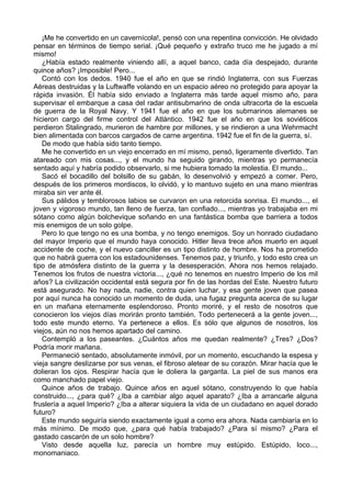 ¡Me he convertido en un cavernícola!, pensó con una repentina convicción. He olvidado
pensar en términos de tiempo serial. ¡Qué pequeño y extraño truco me he jugado a mí
mismo!
¿Había estado realmente viniendo allí, a aquel banco, cada día despejado, durante
quince años? ¡Imposible! Pero...
Contó con los dedos. 1940 fue el año en que se rindió Inglaterra, con sus Fuerzas
Aéreas destruidas y la Luftwaffe volando en un espacio aéreo no protegido para apoyar la
rápida invasión. Él había sido enviado a Inglaterra más tarde aquel mismo año, para
supervisar el embarque a casa del radar antisubmarino de onda ultracorta de la escuela
de guerra de la Royal Navy. Y 1941 fue el año en que los submarinos alemanes se
hicieron cargo del firme control del Atlántico. 1942 fue el año en que los soviéticos
perdieron Stalingrado, murieron de hambre por millones, y se rindieron a una Wehrmacht
bien alimentada con barcos cargados de carne argentina. 1942 fue el fin de la guerra, sí.
De modo que había sido tanto tiempo.
Me he convertido en un viejo encerrado en mí mismo, pensó, ligeramente divertido. Tan
atareado con mis cosas..., y el mundo ha seguido girando, mientras yo permanecía
sentado aquí y habría podido observarlo, si me hubiera tomado la molestia. El mundo...
Sacó el bocadillo del bolsillo de su gabán, lo desenvolvió y empezó a comer. Pero,
después de los primeros mordiscos, lo olvidó, y lo mantuvo sujeto en una mano mientras
miraba sin ver ante él.
Sus pálidos y temblorosos labios se curvaron en una retorcida sonrisa. El mundo..., el
joven y vigoroso mundo, tan lleno de fuerza, tan confiado..., mientras yo trabajaba en mi
sótano como algún bolchevique soñando en una fantástica bomba que barriera a todos
mis enemigos de un solo golpe.
Pero lo que tengo no es una bomba, y no tengo enemigos. Soy un honrado ciudadano
del mayor Imperio que el mundo haya conocido. Hitler lleva trece años muerto en aquel
accidente de coche, y el nuevo canciller es un tipo distinto de hombre. Nos ha prometido
que no habrá guerra con los estadounidenses. Tenemos paz, y triunfo, y todo esto crea un
tipo de atmósfera distinto de la guerra y la desesperación. Ahora nos hemos relajado.
Tenemos los frutos de nuestra victoria..., ¿qué no tenemos en nuestro Imperio de los mil
años? La civilización occidental está segura por fin de las hordas del Este. Nuestro futuro
está asegurado. No hay nada, nadie, contra quien luchar, y esa gente joven que pasea
por aquí nunca ha conocido un momento de duda, una fugaz pregunta acerca de su lugar
en un mañana eternamente esplendoroso. Pronto moriré, y el resto de nosotros que
conocieron los viejos días morirán pronto también. Todo pertenecerá a la gente joven...,
todo este mundo eterno. Ya pertenece a ellos. Es sólo que algunos de nosotros, los
viejos, aún no nos hemos apartado del camino.
Contempló a los paseantes. ¿Cuántos años me quedan realmente? ¿Tres? ¿Dos?
Podría morir mañana.
Permaneció sentado, absolutamente inmóvil, por un momento, escuchando la espesa y
vieja sangre deslizarse por sus venas, el fibroso aletear de su corazón. Mirar hacía que le
dolieran los ojos. Respirar hacía que le doliera la garganta. La piel de sus manos era
como manchado papel viejo.
Quince años de trabajo. Quince años en aquel sótano, construyendo lo que había
construido..., ¿para qué? ¿Iba a cambiar algo aquel aparato? ¿Iba a arrancarle alguna
fruslería a aquel Imperio? ¿Iba a alterar siquiera la vida de un ciudadano en aquel dorado
futuro?
Este mundo seguiría siendo exactamente igual a como era ahora. Nada cambiaría en lo
más mínimo. De modo que, ¿para qué había trabajado? ¿Para sí mismo? ¿Para el
gastado cascarón de un solo hombre?
Visto desde aquella luz, parecía un hombre muy estúpido. Estúpido, loco...,
monomaniaco.
 