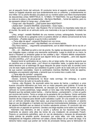 por el pequeño fondo del vehículo. El conductor tenía el aspecto curtido del sudoeste;
vestía un holgado atuendo azul que evidentemente era un uniforme, y evidentemente no
era militar. En su pecho llevaba una placa con su nombre sobre una hilera incomprensible
de descoloridas cintas: MARTFIELD, E, 1218824, F/7 NQOTD43. Vio que Royland fijaba
su vista en la placa y dijo amablemente: –Me llamo Martfield..., furriel de séptima, pero no
es necesario utilizar mi rango aquí. ¿Estás bien?
–Tengo sed –dijo Royland–. ¿Qué quiere decir NQOTD43?
–¡Sabes leer! –exclamó Martfield, sorprendido–. Esas ropas...
–Algo para beber, por favor –dijo Royland. Por el momento no importaba nada más en
el mundo. Se sentó en el vehículo como una marioneta a la que le hubieran cortado los
hilos.
–¡Hey, amigo! –restalló Martfield de una manera curiosa, estrangulada, forzando las
palabras a través de su garganta como si quisiera afectar un efecto convencional de furia
controlada–. ¡Puedes esperar a que te invite a sentarte!
–¿Tiene algo de agua? –preguntó Royland con voz ronca.
–¿Quién te crees que eres? –dijo Martfield, con el mismo ladrido.
–Soy físico teórico... –argumentó cansadamente, con la débil imitación de la voz de un
sargento instructor.
–Oh..., oh. –Martfield se echó a reír de pronto. Su rigidez se desvaneció; rebuscó entre
sus holgadas ropas y extrajo una resonante cantimplora. Luego la olvidó en su mano, le
lanzó a Royland un amistoso golpe en las costillas y dijo–: Hubiera debido sospecharlo.
¡Ustedes los científicos! Se suponía que alguien tenía que recogerle..., pero ese alguien
era otro científico, ¿no? ¡Ja–ja–ja–ja!
Royland tomó la cantimplora de su mano y dio un largo sorbo. Así que se suponía que
un científico era un idiota sabio, ¿no? Ahora no importaba: bebe. La gente decía que no
debía llenarse uno el estómago de agua después de pasar mucha sed; le sonaba como
una de esas reglas puritanas que establece la gente a partir de la nada sólo por el hecho
de que suenan razonables. Vació la cantimplora mientras Martfield, furriel de séptima,
adoptaba una expresión alarmada, y lamentó que no tuviera tres o cuatro más.
–¿Tiene algo de comida? –preguntó.
Martfield se echó ligeramente hacia atrás.
–Doctor, lamento terriblemente no llevar nada conmigo. Sin embargo, si quiere
hacerme el honor de subir en la parte de atrás...
–Vamos –dijo Royland. Se acomodó sobre los sacos de harina, y partieron a unos
buenos cincuenta kilómetros por hora; era un motor pequeño pero potente. El furriel de
séptima siguió mostrándose deferente, se disculpó por encima del hombro de que el
vehículo no tuviera parabrisas, luego adoptó un tono algo más familiar para explicarle a
Royland que iba sentado sobre harina..., «harina blanca, ¿comprende?», e hizo un guiño
por encima del hombro. Tenía un amigo en la panadería de Los Álamos. Varios vehículos
parecidos se cruzaron con ellos en dirección contraria. A cada encuentro había un atento
examen de las insignias para decidir quién saludaba a quién. En una ocasión se cruzaron
con un vehículo cerrado algo más lujoso, que proporcionaba a su conductor un asiento
bajo en vez de obligarle a ir sentado con las piernas incómodamente dobladas, y el furriel
de séptima Martfield casi se dislocó el hombro saludando primero. El conductor del otro
vehículo era un japonés en quimono. Llevaba una larga espada curva sobre sus rodillas.
Kilómetro tras kilómetro, el olor a azufre y sulfuros se fue haciendo más fuerte;
finalmente se alzaron ante ellos las torres de una instalación de procesado Frasch.
Parecía un yacimiento petrolífero, pero en vez de oleoductos y tanques de almacenado
había colinas de amarillo azufre. Avanzaron por entre ellas, con más saludos de
trabajadores de holgados uniformes con palas y llaves Stilson de un metro de largo. A la
derecha había cosas que podían ser torres de procesado Solvay para la fabricación de
 