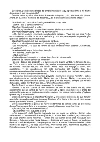 Buen Dios, pensó en una oleada de terrible intensidad, ¿voy a persuadirme a mí mismo
de no usar lo que he construido?
Durante todos aquellos años había trabajado, trabajado..., sin detenerse, sin pensar.
Ahora, en su primer momento de descanso, ¿iba a renunciar bruscamente a todo?
Un voluminoso cuerpo ocupó un lugar en el banco a su lado.
–Jochim –dijo la complaciente voz.
El profesor Kempfer alzó la vista.
–¡Ah, Georg! –exclamó, con una risa azarada–. Me has sorprendido.
El doctor profesor Georg Tanzler rió de buen grado.
–¡Oh, Jochim, Jochim! –murmuró, sacudiendo la cabeza–. ¡Vaya tipo raro eres! Te he
encontrado aquí un millar de veces al mediodía, y cada vez parece que te sorprendo. ¿En
qué estás pensando, aquí en tu banco?
El profesor Kempfer dejó que su mirada se perdiera.
–Oh, no lo sé –dijo suavemente–. Contemplaba a la gente joven.
–Las muchachas... –El codo de Tanzler se clavó amistoso en sus costillas–. Las chicas,
¿eh, Jochim?
Un velo cubrió los ojos del profesor Kempfer.
–No –susurró–. No es así. No.
–¿Qué, entonces?
–Nada –dijo sombríamente el profesor Kempfer–. No miraba nada.
El talante de Tanzler cambió de inmediato.
–Bueno –declaró con precisión–, si quieres que te diga la verdad, yo también lo creo
así. Todo el mundo sabe que trabajas día y noche, aunque no tienes ninguna necesidad
de hacerlo. –Tanzler resucitó una risita–. Ahora nada nos empuja a correr. Los
australianos y los canadienses han sido derrotados por nuestra flota. Los
estadounidenses tienen las manos llenas en Asia. Y tu proyecto, sea cual sea, no ayudará
a nadie si te matas trabajando demasiado.
–Sabes muy bien que no hay ningún proyecto –murmuró el profesor Kempfer–. Sabes
que simplemente es trabajo inútil. Nadie lee mis informes. Nadie comprueba mis
resultados. Me proporcionan el equipo que pido, y no les importa, siempre que no sea
demasiado. Sabes muy bien todo eso. ¿Por qué finges lo contrario?
Tanzler frunció los labios. Luego se encogió de hombros.
–Bueno, si te das cuenta de ello, entonces es que te das cuenta de ello –dijo
alegremente. Luego cambió de nuevo de expresión y apoyó una mano en el brazo del
profesor Kempfer, en un gesto de camarada–. Jochim, han pasado quince años. ¿Todavía
quieres seguir enterrándote?
Dieciséis, corrigió para sí el profesor Kempfer, y entonces se dio cuenta de que Tanzler
no estaba pensando en el fin de la guerra. Dieciséis años desde entonces, sí, pero quince
desde que muriera Marthe. ¿Sólo quince?
Debo acostumbrarme a pensar de nuevo en términos de tiempo serial. Se dio cuenta
de que Tanzler aguardaba una respuesta, y consiguió encogerse de hombros.
–¡Jochim! ¿Me has estado escuchando?
–¿Escuchando? Por supuesto, Georg.
–¡Por supuesto! –bufó Tanzler, haciendo que su bigote se agitara–. Jochim –dijo
seriamente–, no es como si fuéramos jóvenes, lo admito. Pero la vida sigue, incluso para
los viejos chochos como nosotros. –Tanzler era sus buenos cinco años más joven que
Kempfer–. Debemos mirar hacia delante..., debemos vivir para el futuro. No podemos
dejarnos hundir en el pasado. Sé que querías mucho a Marthe. Cualquier hombre quiere
mucho a su esposa..., no hace falta decirlo. ¡Pero quince años, Jochim! De acuerdo, es
lógico lamentarse. Pero llorarla de esta manera..., ¡no es sano!
 