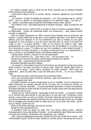 Un brillante destello cantó a través de las firmes barreras que el profesor Kempfer
había creído que eran perfectas.
–¿Estuviste tú alguna vez en un campo, Georg? –preguntó, agitado por una contenida
violencia.
–¿Un campo? –Tanzler fue pillado por sorpresa–. ¿Yo? ¡Por supuesto que no, Jochim!
Pero..., pero tú y Marthe no estuvisteis tampoco en un auténtico Lager..., fue sólo un...
un... ¡Bueno, estuvisteis bajo la protección del Estado! ¡Pese a todo, Jochim!
–Pero Marthe murió –dijo testarudamente el profesor Kempfer–. Bajo la protección del
Estado.
–¡Esas cosas ocurren, Jochim! Al fin y al cabo, tú eres un hombre razonable: Marthe...,
la tuberculosis..., incluso las sulfamidas tienen sus limitaciones..., ¡eso hubiera podido
ocurrirle a cualquiera!.
–Ella no estaba tuberculosa en 1939, cuando fuimos situados bajo la protección del
Estado. Y cuando finalmente yo dije que sí, que trabajaría para ellos, y me dieron el radar
detector para que trabajara en él, me prometieron que sólo se trataba de una ligera
congestión en sus bronquios, y que tan pronto estuviera bien de nuevo la enviarían de
vuelta a casa. Y la guerra terminó, y ellos no la enviaron de vuelta a casa. Hitler
personalmente, con sus propias manos, prendió la Cruz de Caballero en mi pecho, pero
no la devolvieron a casa. Y la última vez que fui al sanatorio a verla, estaba muerta. Y
ellos corrieron con todos los gastos, y me dieron mi laboratorio aquí, y un apartamento, y
ropa, y comida, y una excelente casera, pero Marthe estaba muerta.
–¡Quince años, Jochim! ¿Todavía no nos has perdonado?
–No. Por un momento, hoy..., hace sólo un rato..., creí que podía. Pero..., no.
Tanzler frunció de nuevo los labios y dejó escapar lentamente el aliento.
–Bueno –dijo–. ¿Qué piensas hacernos por ello?
El profesor Kempfer sacudió la cabeza.
–¿A vosotros? ¿Qué debería haceros? Los hombres que dispusieron todas esas cosas
están muertos o se están muriendo. Si tuviera algún medio de hacerle algún daño al
Reich, y no lo tengo, ¿cómo podría vengarme en estos jóvenes? –Miró hacia los
paseantes–. ¿Qué soy para ellos, o qué son ellos para mí? No..., no, no voy a haceros
nada.
Tanzler alzó las cejas y juntó las yemas de sus gruesos dedos.
–Si no vas a hacernos nada a nosotros, entonces, ¿qué vas a hacerte a ti?
–Voy a dejarlo correr todo.
El profesor Kempfer se sentía avergonzado ya por su estallido. Tenía la sensación de
haber traicionado su carácter esencial. Al fin y al cabo, era un hombre de ciencia, un
pensador, un hombre razonable..., no podía permitirse descender a niveles emocionales.
El profesor Kempfer se sintió azarado al pensar que Tanzler podía creer que aquel tipo de
actitudes eran típicas en él.
–¿Quién soy yo –intentó explicar– para juzgar a toda una nación..., un Imperio? ¿Quién
es un hombre solo para decidir lo que está bien y lo que está mal? Contemplo a esos
jóvenes, y los envidio con todo mi corazón. Ser joven; descubrir todo el mundo dispuesto
de manera ordenada para beneficio particular de uno; verse situado encima de una tabla,
libre de cabalgar para siempre sobre la cresta de la ola, nunca tener que nadar. ¿Quién
soy yo, Georg? ¿Quién soy yo?
»Pero no me gusta este lugar. Así que me marcho.
Tanzler le miró enigmáticamente.
–A Carlsbad. Para las aguas de radio. Son muy sanas. Iremos juntos. –Palmeó
animadamente el brazo del profesor Kempfer–. ¡Una espléndida idea! Reservaré asientos
en el tren de la mañana. Tendremos unas vacaciones, ¿eh, Jochim?
–¡No! –Se puso trabajosamente de pie, retirando la mano de Tanzler de su brazo–. ¡No!
–Se tambaleó cuando Tanzler lo soltó. Empezó a caminar aprisa, más aprisa de lo que lo
 