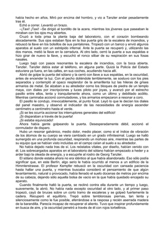 había hecho en años. Miró por encima del hombro, y vio a Tanzler andar pesadamente
tras él.
Echó a correr. Levantó un brazo.
–¡Taxi! ¡Taxi! –Se dirigió al bordillo de la acera, mientras los jóvenes que paseaban le
miraban con los ojos muy abiertos.
Cruzó a toda prisa la planta baja del laboratorio, con el corazón bombeando
alocadamente. Sus ojos estaban fijos en la lisa puerta gris de la escalera de incendios, y
rebuscó la llave en los bolsillos de sus pantalones. Tropezó con un banco y envió algunos
aparatos al suelo con un estrépido infernal. Ante la puerta se recuperó y, utilizando las
dos manos, metió la llave en la cerradura. Al otro lado, cerró la puerta a sus espaldas e
hizo girar de nuevo la llave, y escuchó el ronco silbar de su respiración en sus fosas
nasales.
Luego bajó con pasos resonantes la escalera de incendios, con la boca abierta.
Tanzler. Tanzler debía estar al teléfono, en alguna parte. Quizá la Policía del Estado
estuviera ya fuera, en las calles, en sus coches, acudiendo hacia allí.
Abrió de golpe la puerta del sótano y la cerró con llave a sus espaldas, en la oscuridad,
antes de encender la luz. Con el pecho doliéndole terriblemente, se sostuvo con los pies
separados y contempló al opaco resplandor de la amarillenta luz las hileras de grises
armarios de metal. Se alzaban a su alrededor corno los bloques de piedra de un templo
maya, con diales por inscripciones y luces piloto por joyas, y avanzó por el estrecho
pasillo entre ellos, lenta y tranquilamente ahora, como un último y debilitado acólito.
Mientras caminaba accionó conmutadores, y los armarios empezaron a resonar a coro.
El pasillo le condujo, irrevocablemente, al punto focal. Leyó lo que le decían los diales
del panel maestro, y observó el indicador de las necesidades de energía ascender
centímetro a centímetro hasta el verde.
¡Si se les ocurría accionar los interruptores generales del edificio!
¡Si disparaban a través de la puerta!
¡Si estaba equivocado!
Ahora había gente golpeando la puerta. Desesperadamente débil, accionó el
conmutador de disparo.
Hubo un resonar galvánico, medio dolor, medio placer, como si el índice de vibración
de los átomos de su cuerpo se viera cambiado en un grado infinitesimal. Luego se halló
sumergido en una profunda oscuridad, respirando un mohoso aire, mientras las partes de
su equipo que se habían visto incluidas en el campo caían al suelo a su alrededor.
No había dejado nada tras de sí. Los reóstatos vitales, por diseño, habían venido con
él. Los sobrecargados aparatos en el laboratorio del sótano habían empezado a heder y a
arder bajo la oleada de energía, y a escupirle al rostro de Georg Tanzler.
El sótano donde estaba ahora no era idéntico al que había abandonado. Eso sólo podía
significar que, en este Berlín, algo serio le había ocurrido al menos a un edificio de la
Himmlerstrasse. El profesor Kempfer rebuscó en la oscuridad con cansada paciencia
hasta hallar una puerta, y mientras buscaba consideró el pensamiento de que algún
levantamiento, natural o provocado, había llenado el suelo docenas de metros por encima
de su cabeza, dejando sólo aquella bolsa de vacío en la que había quedado encajado su
aparato.
Cuando finalmente halló la puerta, se reclinó contra ella durante un tiempo y luego,
suavemente, la abrió. No había nada excepto oscuridad al otro lado, y al primer paso
tropezó, cayó de bruces sobre un corto tramo de escaleras y se golpeó fuertemente la
cadera. Recuperó el equilibrio. Trepó sobre temblorosas piernas, tan lenta y
silenciosamente como le fue posible, aferrándose a la rasposa y recién aserrada madera
de la barandilla. Parecía incapaz de recuperar el aliento. Tuvo que inspirar profundamente
en busca de aire, y la oscuridad penetró a través de él con rojos torbellinos.
 