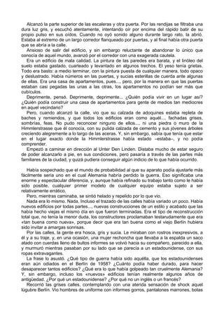 Alcanzó la parte superior de las escaleras y otra puerta. Por las rendijas se filtraba una
dura luz gris, y escuchó atentamente, intentando oír por encima del rápido batir de su
propio pulso en sus oídos. Cuando no oyó sonido alguno durante largo rato, la abrió.
Estaba al extremo de un largo corredor flanqueado por puertas, y al final había otra puerta
que se abría a la calle.
Ansioso de salir del edificio, y sin embargo reluctante de abandonar lo único que
conocía de aquel mundo, avanzó por el corredor con una exagerada cautela.
Era un edificio de mala calidad. La pintura de las paredes era barata, y el linóleo del
suelo estaba gastado, cuarteado y levantado en algunos trechos. El yeso tenía grietas.
Todo era basto: a medio terminar, con la pintura puesta de cualquier manera, todo opaco
y deslustrado. Había números en las puertas, y sucias esterillas de cuerda ante algunas
de ellas. Era una casa de apartamentos, pues..., pero, por la manera en que las puertas
estaban casi pegadas las unas a las otras, los apartamentos no podían ser más que
cubículos.
Deprimente, pensó. Deprimente, deprimente... ¿Quién podía vivir en un lugar así?
¿Quién podía construir una casa de apartamentos para gente de medios tan mediocres
en aquel vecindario?
Pero, cuando alcanzó la calle, vio que su calzada de adoquines estaba repleta de
baches y remiendos, y que todos los edificios eran como aquél..., fachadas grises,
sombrías, feas. No pudo reconocer ninguno de ellos..., ni una piedra o muro de la
Himmlerstrasse que él conocía, con su pulida calzada de cemento y sus jóvenes árboles
creciendo alegremente a lo largo de las aceras. Y, sin embargo, sabía que tenía que estar
en el lugar exacto donde la Himmlerstrasse había estado –estaba–, y no podía
comprender.
Empezó a caminar en dirección al Unter Den Linden. Distaba mucho de estar seguro
de poder alcanzarlo a pie, en sus condiciones, pero pasaría a través de las partes más
familiares de la ciudad, y quizá pudiera conseguir algún indicio de lo que había ocurrido.
Había sospechado que el mundo de probabilidad al que su aparato podía ajustarle más
fácilmente sería uno en el cual Alemania habría perdido la guerra. Eso significaba una
enorme y espectacular diferencia, y, aunque había refinado su trabajo tanto como le había
sido posible, cualquier primer modelo de cualquier equipo estaba sujeto a ser
relativamente errático.
Pero, mientras caminaba, se sintió helado y repelido por lo que vio.
Nada era lo mismo. Nada. Incluso el trazado de las calles había variado un poco. Había
nuevos edificios por todas partes..., nuevas construcciones de un estilo y acabado que las
había hecho viejas el mismo día en que fueron terminadas. Era el tipo de reconstrucción
total que, no tenía la menor duda, los constructores proclamaban testarudamente que era
«tan buena como nueva», porque decir que era tan buena como el viejo Berlín hubiera
sido invitar a amargas sonrisas.
Por las calles, la gente era hosca, gris y sucia. Le miraban con rostros inexpresivos, a
él y a su traje, y, en una ocasión, una mujer rechoncha que llevaba a la espalda un saco
atado con cuerdas lleno de bultos informes se volvió hacia su compañero, parecido a ella,
y murmuró mientras pasaban por su lado que se parecía a un estadounidense, con sus
ropas extravagantes.
La frase lo asustó. ¿Qué tipo de guerra había sido aquélla, que los estadounidenses
eran aún odiados en el Berlín de 1958? ¿Cuánto podía haber durado, para hacer
desaparecer tantos edificios? ¿Qué era lo que había golpeado tan cruelmente Alemania?
Y, sin embargo, incluso los «nuevos» edificios tenían realmente algunos años de
antigüedad. ¿Por qué un estadounidense? ¿Por qué no un inglés o un francés?
Recorrió las grises calles, contemplando con una aterida sensación de shock aquel
lúgubre Berlín. Vio hombres de uniforme con informes gorros, pantalones marrones, botas
 