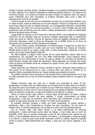 baratas y bastas camisas azules. Llevaban brazales con la palabra Wolkspolizei impresa
en ellos. Algunos no se habían molestado en afeitarse aquella mañana, o en vestirse con
uniformes limpios. Los civiles los miraban de reojo y fingían no haberlos visto. Por alguna
razón indefinible pero bien recordada, el profesor Kempfer pasó junto a ellos tan
discretamente como le fue posible.
Trató de captar lo que veía con los embotados recursos de su abrumado intelecto, pero
no había ningún punto de referencia por el cual empezar. Incluso se preguntó si quizá la
guerra fuera algo que aún se estaba luchando, con inimaginables alianzas e impensables
antagonistas, con todos los recursos lanzados a un brutal y terco forcéjeo del que toda
esperanza, tanto de derrota como de victoria, habían desaparecido, y sólo un interminable
esfuerzo gravitara sobre el futuro.
Luego dobló la esquina y vio el rechoncho vehículo militar, y los soldados de holgados
uniformes con las estrellas rojas en los gorros. Estaban aparcados bajo un deteriorado
cartel que decía en alemán, encima de algunas líneas de ilegibles caracteres cirílicos:
¡Atención! Abandona usted la Zona de Ocupación de la URSS. Entra en la Zona de
Ocupación de los Estados Unidos. Muestre sus papeles.
¡Dios de los cielos!, pensó, retrocediendo. Los bolcheviques. Y estaba en su lado de la
línea. Se dio bruscamente la vuelta, pero por unos instantes fue incapaz de moverse.
Notaba tensa la piel de su rostro. Luego echó a andar torpemente, siguiendo el mismo
camino por el que había llegado hasta allí.
No había llegado a ciegas a este mundo. No se había atrevido a llevar nada de su
apartamento, por supuesto. No con Frau Ritter observándole. Como tampoco había
esperado que sus reichsmarks le fueran de alguna utilidad. En previsión de aquello se
había llevado consigo dos anillos de diamantes. Había esperado que tendría que andar
hasta la joyería del distrito antes de instalarse en aquel mundo, pero no había esperado
más dificultades.
Había esperado que Alemania hubiera perdido la guerra. Alemania había perdido ya
otra guerra en el transcurso de su vida, y quince años más tarde un hombre en su
posición habría necesitado efectuar un intenso estudio para detectar el hecho.
El profesor Kempfer había pensado en todo aquello lenta, sistemáticamente. En lo que
no había pensado era en que el control soviético pudiera hallarse entre él y la joyería del
distrito.
Estaba haciendo cada vez más frío a medida que avanzaba la tarde. El día,
sospechaba, no había sido tan cálido desde un principio como lo había sido en su Berlín.
Se preguntó cómo era posible que el hecho de que Alemania hubiera perdido la guerra
pudiera cambiar el clima, pero lo más importante era que estaba temblando. Empezaba a
llamar la atención no sólo por su traje sino también por la falta de un abrigo.
Ahora no tenía ningún lugar donde ir, ningún lugar donde pasar la noche, ninguna
forma de conseguir comida. No tenía papeles, y ningún conocimiento de dónde
conseguirlos o qué tipo de maniobra sería necesaria para mantenerlo a salvo de un
arresto. Si algo podía salvarle de un arresto. Por parte de los soviéticos.
El profesor Kempfer empezó a andar con paso arrastrante, el cuerpo aterido y
tembloroso. Más y más transeúntes lo miraban con ojos inquisitivos. Tal vez fuera su
instinto hacia un hombre perseguido. No se atrevía a mirar a los ocasionales policías.
Era un hombre viejo. Hoy había corrido, y se había estremecido en nerviosa
anticipación, y había terminado quince años de trabajo, y todo había sido un error de
pesadilla. Sintió que su corazón empezaba a latir de una manera poco natural en sus
oídos, y notó el golpeteo dentro de su pecho. Se detuvo, y se tambaleó, y luego se obligó
a sí mismo a cruzar la acera para poder reclinarse contra un edificio. Apoyó la espalda
contra la pared y dobló ligeramente las rodillas, y dejó que sus manos colgaran a sus
lados.
 