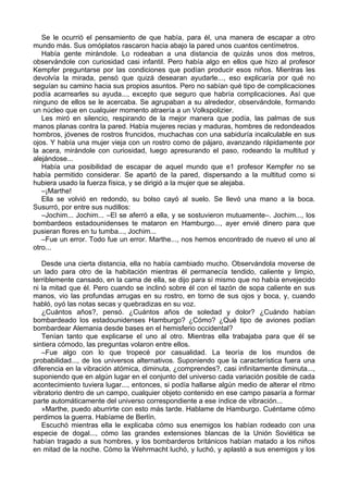 Se le ocurrió el pensamiento de que había, para él, una manera de escapar a otro
mundo más. Sus omóplatos rascaron hacia abajo la pared unos cuantos centímetros.
Había gente mirándole. Lo rodeaban a una distancia de quizás unos dos metros,
observándole con curiosidad casi infantil. Pero había algo en ellos que hizo al profesor
Kempfer preguntarse por las condiciones que podían producir esos niños. Mientras les
devolvía la mirada, pensó que quizá desearan ayudarle..., eso explicaría por qué no
seguían su camino hacia sus propios asuntos. Pero no sabían qué tipo de complicaciones
podía acarrearles su ayuda..., excepto que seguro que habría complicaciones. Así que
ninguno de ellos se le acercaba. Se agrupaban a su alrededor, observándole, formando
un núcleo que en cualquier momento atraería a un Volkspolizier.
Les miró en silencio, respirando de la mejor manera que podía, las palmas de sus
manos planas contra la pared. Había mujeres recias y maduras, hombres de redondeados
hombros, jóvenes de rostros fruncidos, muchachas con una sabiduría incalculable en sus
ojos. Y había una mujer vieja con un rostro como de pájaro, avanzando rápidamente por
la acera, mirándole con curiosidad, luego apresurando el paso, rodeando la multitud y
alejándose...
Había una posibilidad de escapar de aquel mundo que e1 profesor Kempfer no se
había permitido considerar. Se apartó de la pared, dispersando a la multitud como si
hubiera usado la fuerza física, y se dirigió a la mujer que se alejaba.
–¡Marthe!
Ella se volvió en redondo, su bolso cayó al suelo. Se llevó una mano a la boca.
Susurró, por entre sus nudillos:
–Jochim... Jochim... –El se aferró a ella, y se sostuvieron mutuamente–. Jochim..., los
bombardeos estadounidenses te mataron en Hamburgo..., ayer envié dinero para que
pusieran flores en tu tumba..., Jochim...
–Fue un error. Todo fue un error. Marthe..., nos hemos encontrado de nuevo el uno al
otro...
Desde una cierta distancia, ella no había cambiado mucho. Observándola moverse de
un lado para otro de la habitación mientras él permanecía tendido, caliente y limpio,
terriblemente cansado, en la cama de ella, se dijo para sí mismo que no había envejecido
ni la mitad que él. Pero cuando se inclinó sobre él con el tazón de sopa caliente en sus
manos, vio las profundas arrugas en su rostro, en torno de sus ojos y boca, y, cuando
habló, oyó las notas secas y quebradizas en su voz.
¿Cuántos años?, pensó. ¿Cuántos años de soledad y dolor? ¿Cuándo habían
bombardeado los estadounidenses Hamburgo? ¿Cómo? ¿Qué tipo de aviones podían
bombardear Alemania desde bases en el hemisferio occidental?
Tenían tanto que explicarse el uno al otro. Mientras ella trabajaba para que él se
sintiera cómodo, las preguntas volaron entre ellos.
–Fue algo con lo que tropecé por casualidad. La teoría de los mundos de
probabilidad..., de los universos alternativos. Suponiendo que la característica fuera una
diferencia en la vibración atómica, diminuta, ¿comprendes?, casi infinitamente diminuta...,
suponiendo que en algún lugar en el conjunto del universo cada variación posible de cada
acontecimiento tuviera lugar..., entonces, si podía hallarse algún medio de alterar el ritmo
vibratorio dentro de un campo, cualquier objeto contenido en ese campo pasaría a formar
parte automáticamente del universo correspondiente a ese índice de vibración...
»Marthe, puedo aburrirte con esto más tarde. Hablame de Hamburgo. Cuéntame cómo
perdimos la guerra. Habíame de Berlín.
Escuchó mientras ella le explicaba cómo sus enemigos los habían rodeado con una
especie de dogal..., cómo las grandes extensiones blancas de la Unión Soviética se
habían tragado a sus hombres, y los bombarderos británicos habían matado a los niños
en mitad de la noche. Cómo la Wehrmacht luchó, y luchó, y aplastó a sus enemigos y los
 