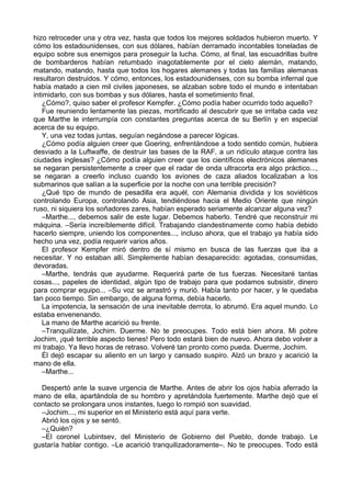 hizo retroceder una y otra vez, hasta que todos los mejores soldados hubieron muerto. Y
cómo los estadounidenses, con sus dólares, habían derramado incontables toneladas de
equipo sobre sus enemigos para proseguir la lucha. Cómo, al final, las escuadrillas buitre
de bombarderos habían retumbado inagotablemente por el cielo alemán, matando,
matando, matando, hasta que todos los hogares alemanes y todas las familias alemanas
resultaron destruidos. Y cómo, entonces, los estadounidenses, con su bomba infernal que
había matado a cien mil civiles japoneses, se alzaban sobre todo el mundo e intentaban
intimidarlo, con sus bombas y sus dólares, hasta el sometimiento final.
¿Cómo?, quiso saber el profesor Kempfer. ¿Cómo podía haber ocurrido todo aquello?
Fue reuniendo lentamente las piezas, mortificado al descubrir que se irritaba cada vez
que Marthe le interrumpía con constantes preguntas acerca de su Berlín y en especial
acerca de su equipo.
Y, una vez todas juntas, seguían negándose a parecer lógicas.
¿Cómo podía alguien creer que Goering, enfrentándose a todo sentido común, hubiera
desviado a la Luftwaffe, de destruir las bases de la RAF, a un ridículo ataque contra las
ciudades inglesas? ¿Cómo podía alguien creer que los científicos electrónicos alemanes
se negaran persistentemente a creer que el radar de onda ultracorta era algo práctico...,
se negaran a creerlo incluso cuando los aviones de caza aliados localizaban a los
submarinos que salían a la superficie por la noche con una terrible precisión?
¿Qué tipo de mundo de pesadilla era aquél, con Alemania dividida y los soviéticos
controlando Europa, controlando Asia, tendiéndose hacia el Medio Oriente que ningún
ruso, ni siquiera los soñadores zares, habían esperado seriamente alcanzar alguna vez?
–Marthe..., debemos salir de este lugar. Debemos haberlo. Tendré que reconstruir mi
máquina. –Sería increíblemente difícil. Trabajando clandestinamente como había debido
hacerlo siempre, uniendo los componentes..., incluso ahora, que el trabajo ya había sido
hecho una vez, podía requerir varios años.
El profesor Kempfer miró dentro de sí mismo en busca de las fuerzas que iba a
necesitar. Y no estaban allí. Simplemente habían desaparecido: agotadas, consumidas,
devoradas.
–Marthe, tendrás que ayudarme. Requerirá parte de tus fuerzas. Necesitaré tantas
cosas..., papeles de identidad, algún tipo de trabajo para que podamos subsistir, dinero
para comprar equipo... –Su voz se arrastró y murió. Había tanto por hacer, y le quedaba
tan poco tiempo. Sin embargo, de alguna forma, debía hacerlo.
La impotencia, la sensación de una inevitable derrota, lo abrumó. Era aquel mundo. Lo
estaba envenenando.
La mano de Marthe acarició su frente.
–Tranquilízate, Jochim. Duerme. No te preocupes. Todo está bien ahora. Mi pobre
Jochim, ¡qué terrible aspecto tienes! Pero todo estará bien de nuevo. Ahora debo volver a
mi trabajo. Ya llevo horas de retraso. Volveré tan pronto como pueda. Duerme, Jochim.
Él dejó escapar su aliento en un largo y cansado suspiro. Alzó un brazo y acarició la
mano de ella.
–Marthe...
Despertó ante la suave urgencia de Marthe. Antes de abrir los ojos había aferrado la
mano de ella, apartándola de su hombro y apretándola fuertemente. Marthe dejó que el
contacto se prolongara unos instantes, luego lo rompió son suavidad.
–Jochim..., mi superior en el Ministerio está aquí para verte.
Abrió los ojos y se sentó.
–¿Quién?
–El coronel Lubintsev, del Ministerio de Gobierno del Pueblo, donde trabajo. Le
gustaría hablar contigo. –Le acarició tranquilizadoramente–. No te preocupes. Todo está
 