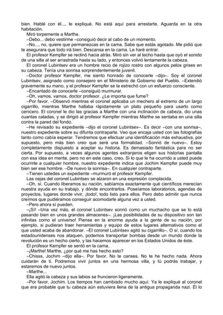 bien. Hablé con él..., le expliqué. No está aquí para arrestarte. Aguarda en la otra
habitación.
Miró torpemente a Marthe.
–Debo... debo vestirme –consiguió decir al cabo de un momento.
–No..., no, quiere que permanezcas en la cama. Sabe que estás agotado. Me pidió que
te asegurara que todo irá bien. Descansa en la cama. Le haré entrar.
El profesor Kempfer se reclinó hacia atrás. Miró sin ver al techo hasta que oyó el sonido
de una silla al ser arrastrada hasta su lado, y entonces volvió lentamente la cabeza.
El coronel Lubintsev era un hombre recio de rojizo rostro con algunos pelos grises en
su cabeza. Tenía una sonrisa sorprendentemente juvenil.
–Doctor profesor Kempfer, me siento honrado de conocerle –dijo–. Soy el coronel
Lubintsev, asignado como consejero en el Ministerio de Gobierno del Pueblo. –Extendió
gravemente su mano, y el profesor Kempfer se la estrechó con un esfuerzo consciente.
–Encantado de conocerle –consiguió murmurar.
–Oh, vamos, vamos, doctor profesor. ¿Le importa que fume?
–Por favor. –Observó mientras el coronel aplicaba un mechero al extremo de un largo
cigarrillo, mientras Marthe hallaba rápidamente un plato pequeño para usarlo como
cenicero. El coronel le dio las gracias a Marthe con una inclinación de cabeza, dio unas
cuantas caladas, y se dirigió al profesor Kempfer mientras Marthe se sentaba en una silla
contra la pared del fondo.
–He revisado su expediente –dijo el coronel Lubintsev–. Es decir –con una sonrisa–,
nuestro expediente sobre su difunta contraparte. Veo que encaja usted con las fotografías
tanto como cabía esperar. Tendremos que efectuar una identificación más exhaustiva, por
supuesto, pero más bien creo que será una formalidad. –Sonrió de nuevo–. Estoy
completamente dispuesto a aceptar su historia. Es demasiado fantástica para no ser
cierta. Por supuesto, a veces algunos agentes extranjeros eligen sus historias pantalla
con esa idea en mente, pero no en este caso, creo. Si lo que le ha ocurrido a usted puede
ocurrirle a cualquier hombre, nuestro expediente indica que Jochim Kempfer puede muy
bien ser ese hombre. –De nuevo la sonrisa–. En cualquier contraparte.
–Tienen ustedes un expediente –murmuró el profesor Kempfer.
Las cejas del coronel Lubintsev se alzaron en una expresión complacida.
–Oh, sí. Cuando liberamos su nación, sabíamos exactamente qué científicos merecían
nuestra ayuda en su trabajo, y dónde encontrarlos. Poseíamos laboratorios, agendas de
proyectos, lugares donde vivir, ¡todo!, todo listo para ellos. Pero debo admitir que nunca
creímos que pudiéramos conseguir acomodarle alguna vez a usted.
–Pero ahora sí pueden.
–¡Sí! –Una vez más, el coronel Lubintsev sonrió como un muchacho que se lo está
pasando bien en unos grandes almacenes–. ¡Las posibilidades de su dispositivo son tan
infinitas como el universo! Piense en la enorme ayuda a la gente de su nación, por
ejemplo, si pudieran traer herramientas y equipo de estos lugares alternativos como el
que usted acaba de abandonar. –El coronel Lubintsev agitó su cigarrillo–. O sí, cuando los
estadounidenses nos ataquen, podemos transportar bombas desde un mundo donde la
revolución es un hecho cierto, y las hacemos aparecer en los Estados Unidos de éste.
El profesor Kempfer se sentó en la cama.
–¡Marthe! Marthe, ¿por qué me has hecho esto?
–Chisss, Jochim –dijo ella–. Por favor. No te canses. No te he hecho nada. Ahora
cuidarán de ti. Podremos vivir juntos en una hermosa villa, y tú podrás trabajar, y
estaremos de nuevo juntos.
–Marthe...
Ella agitó la cabeza y sus labios se fruncieron ligeramente.
–Por favor, Jochim. Los tiempos han cambiado mucho aquí. Ya le expliqué al coronel
que era probable que tu cabeza aún estuviera llena de la antigua propaganda nazi. Él lo
 