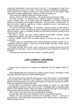 comprende. Aprenderás a verlo todo como lo que fue. Y nos ayudarás a poner a los
estadounidenses de nuevo en su lugar. –Sus ojos se llenaron súbitamente de lágrimas–.
Todos estos años he visitado tu tumba tan a menudo como me ha sido posible. Todos
estos años he estado pagando flores, todas las noches he llorado por ti.
–¡Pero estoy aquí, Marthe! ¡Estoy aquí! No estoy muerto.
–Jochim, Jochim –dijo ella suavemente–. ¿He pasado todo ese dolor para nada?
–He traído conmigo a un experto técnico –siguió el coronel Lubintsev, como si no
hubiera ocurrido nada–. Si le explica usted las facilidades que necesita, podremos
empezar de inmediato con los trabajos preliminares. –Se puso de pie–. Le haré entrar. Yo
debo irme ahora. –Dejó su cigarrillo en el plato y extendió su mano–. Me siento muy
honrado, doctor profesor Kempfer.
–Sí –susurró el profesor Kempfer–. Sí. Honrado. –Levantó la mano, la tendió hacia la
del coronel, pero no pudo sostenerla el tiempo suficiente para alcanzarla. La dejó caer
sobre el cobertor, inerte, y el profesor Kempfer no pudo hallar las fuerzas necesarias para
moverla de allí–. Adiós.
Oyó salir al coronel con unas cuantas palabras murmuradas a Marthe. Estaba
completamente agotado, y sólo oyó una especie de zumbido.
Volvió la cabeza cuando entró el experto técnico. El hombre era todo ansia, todo
entusiasmo:
–¡Jochim! ¡Esto es sorprendente! Quizá deba presentarme primero; trabajé con su
contraparte durante la guerra..., fuimos muy buenos amigos. Me llamo Georg Tanzler.
¡Jochim! ¿Cómo está usted?
El profesor Kempfer alzó la vista. Veía a través de una profunda bruma que se iba
espesando por momentos, y oyó su corazón preparándose para detenerse. Sus labios se
fruncieron.
–Creo que voy a marcharme de nuevo, Georg –consiguió susurrar.
¿OÍS LLORAR A LOS NIÑOS?
Howard Goldsmith
Empezó con un anuncio en la sección de clasificados del Der Spiegel. Decía, en
alemán:
CASA AMUEBLADA EN ALQUILER. Dos plantas, piedra arenisca, remodelada. Precio
de ganga, 600 DM. Preguntar en Mühlenbergstrasse 31.
Me sorprendió la cifra de 600 DM. Debía de ser un error del periódico. Lo más probable
era que fuesen 800 o 900 DM. Cogí el teléfono y marqué el número del Der Spiegel.
Alguien en el departamento de anuncios clasificados me confirmó la exactitud de la cifra.
El anuncio había sido puesto la tarde antes.
Mi mujer Ellen y yo teníamos nuestras miras puestas en alquilar una casa desde
nuestra llegada a Alemania, hacía unas semanas. Yo trabajaba para un reputado joyero
alemán en los Estados Unidos. Puesto que estaba en Munich para abrir una sucursal, la
firma se haría cargo de los gastos. Pero las casas escaseaban.
–Ellen –llamé–, aquí hay un anuncio que deberíamos investigar.
Mi mujer desde hacía dos meses salió del dormitorio con expresión inquisitiva.
–Déjame ver –dijo, acariciando mi hombro con su barbilla–. Hummm... –murmuró, al
leer el anuncio–. Suena demasiado bueno para ser cierto. Toda una casa. Lebensraum. –
Abrió los brazos en cruz.
 