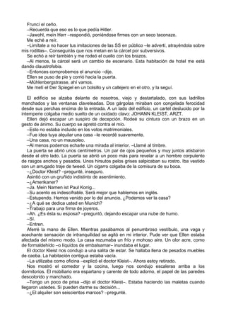 Fruncí el ceño.
–Recuerda que eso es lo que pedía Hitler.
–Jawohl, mein Herr –respondió, poniéndose firmes con un seco taconazo.
Me eché a reír.
–Limítate a no hacer tus imitaciones de las SS en público –le advertí, atrayéndola sobre
mis rodillas–. Conseguirás que nos metan en la cárcel por subversivos.
Se echó a reír también y me rodeó el cuello con los brazos.
–Al menos, la cárcel será un cambio de escenario. Esta habitación de hotel me está
dando claustrofobia.
–Entonces comprobemos el anuncio –dije.
Ellen se puso de pie y corrió hacia la puerta.
–Mühlenbergstrasse, ahí vamos.
Me metí el Der Spiegel en un bolsillo y un callejero en el otro, y la seguí.
El edificio se alzaba delante de nosotros, viejo y destartalado, con sus ladrillos
manchados y las ventanas claveteadas. Dos gárgolas miraban con congelada ferocidad
desde sus perchas encima de la entrada. A un lado del edificio, un cartel deslucido por la
intemperie colgaba medio suelto de un oxidado clavo: JOHANN KLEIST, ARZT.
Ellen dejó escapar un suspiro de decepción. Rodeé su cintura con un brazo en un
gesto de ánimo. Su cuerpo se apretó contra el mío.
–Esto no estaba incluido en los votos matrimoniales.
–Fue idea tuya alquilar una casa –le recordé suavemente.
–Una casa, no un mausoleo.
–Al menos podemos echarle una mirada al interior. –Llamé al timbre.
La puerta se abrió unos centímetros. Un par de ojos pequeños y muy juntos atisbaron
desde el otro lado. La puerta se abrió un poco más para revelar a un hombre corpulento
de rasgos anchos y pesados. Unos hirsutos pelos grises salpicaban su rostro. Iba vestido
con un arrugado traje de tweed. Un cigarro colgaba de la comisura de su boca.
–¿Doctor Kleist? –pregunté, inseguro.
Asintió con un gruñido indistinto de asentimiento.
–¿Amerikaner?
–Ja. Mein Namen ist Paul Konig...
–Su acento es indescifrable. Será mejor que hablemos en inglés.
–Estupendo. Hemos venido por lo del anuncio. ¿Podemos ver la casa?
–¿A qué se dedica usted en Munich?
–Trabajo para una firma de joyeros.
–Ah. ¿Es ésta su esposa? –preguntó, dejando escapar una nube de humo.
–Sí.
–Entren.
Aferré la mano de Ellen. Mientras pasábamos al penumbroso vestíbulo, una vaga y
acechante sensación de intranquilidad se agitó en mi interior. Pude ver que Ellen estaba
afectada del mismo modo. La casa rezumaba un frío y mohoso aire. Un olor acre, como
de formaldehído –o líquidos de embalsamar– inundaba el lugar.
El doctor Kleist nos condujo a una salita de estar. Se hallaba llena de pesados muebles
de caoba. La habitación contigua estaba vacía.
–La utilizaba como oficina –explicó el doctor Kleist–. Ahora estoy retirado.
Nos mostró el comedor y la cocina, luego nos condujo escaleras arriba a los
dormitorios. El mobiliario era espartano y carente de todo adorno, el papel de las paredes
descolorido y manchado.
–Tengo un poco de prisa –dijo el doctor Kleist–. Estaba haciendo las maletas cuando
llegaron ustedes. Si pueden darme su decisión...
–¿El alquiler son seiscientos marcos? –pregunté.
 