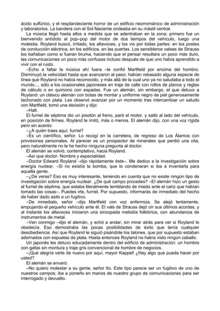 ácido sulfúrico, y el resplandeciente horror de un edificio neorrománico de administración
y laboratorios. La bandera con el Sol Naciente ondeaba en su mástil central.
La música llegó hasta ellos a medida que se adentraban en la zona; primero fue un
bienvenido antídoto al pop–pop del motor de dos tiempos del vehículo, luego una
molestia. Royland buscó, irritado, los altavoces, y los vio por todas partes: en los postes
de conducción eléctrica, en los edificios, en las puertas. Los sensibleros valses de Strauss
los bañaban como si fueran bruma, haciendo que el pensar resultara un poco más duro,
las comunicaciones un poco más confusas incluso después de que uno había aprendido a
vivir con el ruido.
–Echo a faltar la música ahí fuera –le confió Martfield por encima del hombro.
Disminuyó la velocidad hasta que avanzaron al paso; habían rebasado alguna especie de
línea que Royland no había reconocido, y más allá de la cual uno ya no saludaba a todo el
mundo..., sólo a los ocasionales japoneses en traje de calle con rollos de planos y reglas
de cálculo o en quimono con espadas. Fue un alemán, sin embargo, el que detuvo a
Royland: un clásico alemán con botas de montar y uniforme negro de piel generosamente
tachonado con plata. Les observó avanzar por un momento tras intercambiar un saludo
con Martfield, tomó una decisión y dijo:
–Halt.
El furriel de séptima dio un pisotón al freno, paró el motor, y saltó al lado del vehículo,
en posición de firmes. Royland le imitó, más o menos. El alemán dijo, con una voz rígida
pero sin acento:
–¿A quién traes aquí, furriel?
–Es un científico, señor. Lo recogí en la carretera, de regreso de Los Álamos con
provisiones personales. Al parecer es un prospector de minerales que perdió una cita,
pero naturalmente no le he hecho ninguna pregunta al doctor.
El alemán se volvió, contemplativo, hacia Royland.
–Así que doctor. Nombre y especialidad.
–Doctor Edward Royland –dijo rápidamente éste–. Me dedico a la investigación sobre
energía nuclear. –Si no existía la bomba, que lo condenaran si iba a inventarla para
aquella gente.
–¿De veras? Eso es muy interesante, teniendo en cuenta que no existe ningún tipo de
investigación sobre energía nuclear. ¿De qué campo procedes? –El alemán hizo un gesto
al furriel de séptima, que estaba literalmente temblando de miedo ante el cariz que habían
tomado las cosas–. Puedes irte, furriel. Por supuesto, informarás de inmediato del hecho
de haber dado asilo a un fugitivo.
–De inmediato, señor –dijo Martfield con voz enfermiza. Se alejó lentamente,
empujando el pequeño vehículo ante él. El vals de Strauss dejó oír sus últimos acordes, y
al instante los altavoces iniciaron una sincopada melodía folklórica, con abundancia de
instrumentos de metal.
–Ven conmigo –dijo el alemán, y echó a andar, sin mirar atrás para ver si Royland le
obedecía. Eso demostraba las pocas posibilidades de éxito que tenía cualquier
desobediencia. Así que Royland le siguió pisándole los talones, que por supuesto estaban
adornados con espuelas de plata. Hasta entonces Royland no había visto ningún caballo.
Un japonés les detuvo educadamente dentro del edificio de administración: un hombre
con gafas sin montura y traje gris convencional de hombre de negocios.
–¡Qué alegría verle de nuevo por aquí, mayor Kappel! ¿Hay algo que pueda hacer por
usted?
El alemán se envaró.
–No quiero molestar a su gente, señor Ito. Este tipo parece ser un fugitivo de uno de
nuestros campos; iba a ponerlo en manos de nuestro grupo de comunicaciones para ser
interrogado y devuelto.
 