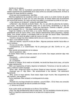 Asintió con la cabeza.
Miré a Ellen. Ella se humedeció pensativamente el labio superior. Pude decir que
estaba sopesando las posibilidades de la casa contra sus actuales condiciones. Al final, la
escasez de casas decidió la cuestión.
–Creo que nos la quedaremos –dijo Ellen.
Mientras bajábamos las escaleras oímos un ruido, como si un cierto número de gente
estuviera golpeando el suelo con sus pies desnudos. El doctor Kleist miró bruscamente
por encima del hombro. Su rostro se puso muy pálido y una extraña luz brilló en sus ojos.
–¿Hay ratones en el desván? –preguntó alarmada Ellen.
–¿Ratones? –dijo distraído el doctor Kleist–. No, no, son sólo las planchas de madera,
que crujen. –Se apresuró escaleras abajo con un aire furtivo, lanzándose a un fluir de
rápidas y desconectadas palabras–. Tengo que marcharme. Tómenlo o déjenlo. ¿Dónde
está mi equipaje? Oh, sí... –Se dirigió hacia la sala de estar.
Cogió los maletas y las llevó fuera, a su coche. Mientras regresaba, el mismo sonido
golpeteante sonó de nuevo arriba, como ratones deslizándose sobre pequeñas y rápidas
patas. Una mirada vidriosa y acorralada brilló en los ojos del doctor Kleist. Retrocedió
hacia la puerta, la abrió de golpe y salió de nuevo a la calle.
–Vendré a recoger las otras maletas dentro de uno o dos días –refunfuñó roncamente–.
Es decir, si aún desean la casa.
–Sólo son ratones –susurré al oído de Ellen–. Algunas personas sienten hacia ellos un
terror morboso.
–Yo soy una de ellas –dijo Ellen.
–Contrataremos a un exterminador. No te preocupes por ello. Confía en mí, ¿de
acuerdo?
Ellen asintió animosamente con la cabeza.
–Nos la quedamos –dije.
El doctor Kleist metió su robusto cuerpo en el coche. Sus rasgos parecían algo más
relajados.
–Necesitaré..., ¿cómo lo dicen ustedes?
–Un depósito.
–Sí, un depósito.
Extendí un cheque. Se lo metió en el bolsillo, me tendió las llaves de la casa, y el coche
se alejó rápidamente.
Ellen y yo regresamos al hotel y dejamos la habitación. Tomamos un taxi de vuelta a la
casa y metimos nuestro equipaje.
–Amor –dije–, tengo que volver a la oficina. Estaré en casa a las seis. ¿Estarás bien?
–Supongo que sí –dijo Ellen–. Me acostumbraré a los ratones. –Se estremeció
ligeramente.
–Mira, quizá no haya ratones. Esas casas viejas crujen mucho. Nos ocuparemos de
ello mañana, ¿de acuerdo?
Como respuesta, Ellen empezó a mordisquearme la oreja.
–¡Hey!
–Procedo de una larga dinastía de roedores –susurró Ellen–. El tío Harry era conocido
como la rata más grande de todo el condado de Orange.
–¡Y ahora me lo dices!
A las cuatro recibí una llamada en la oficina. Era de Ellen.
–Paul, hay algo terriblemente malo en esta casa. –Su voz temblaba al borde del pánico.
Sentí un repentino estremecimiento en la base de mi espina dorsal.
–¿Malo?
 