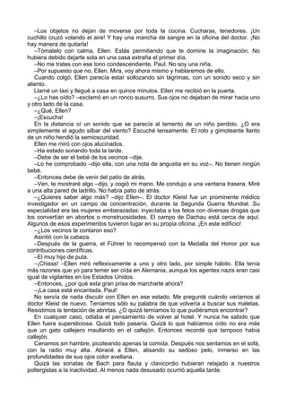 –Los objetos no dejan de moverse por toda la cocina. Cucharas, tenedores. ¡Un
cuchillo cruzó volando el aire! Y hay una mancha de sangre en la oficina del doctor. ¡No
hay manera de quitarla!
–Tómatelo con calma, Ellen. Estás permitiendo que te domine la imaginación. No
hubiera debido dejarte sola en una casa extraña el primer día.
–No me trates con ese tono condescendiente, Paul. No soy una niña.
–Por supuesto que no, Ellen. Mira, voy ahora mismo y hablaremos de ello.
Cuando colgó, Ellen parecía estar sollozando sin lágrimas, con un sonido seco y sin
aliento.
Llamé un taxi y llegué a casa en quince minutos. Ellen me recibió en la puerta.
–¿Lo has oído? –exclamó en un ronco susurro. Sus ojos no dejaban de mirar hacia uno
y otro lado de la casa.
–¿Qué, Ellen?
–¡Escucha!
En la distancia oí un sonido que se parecía al lamento de un niño perdido. ¿O era
simplemente el agudo silbar del viento? Escuché tensamente. El roto y gimoteante llanto
de un niño hendió la semioscuridad.
Ellen me miró con ojos alucinados.
–Ha estado sonando toda la tarde.
–Debe de ser el bebé de los vecinos –dije.
–Lo he comprobado –dijo ella, con una nota de angustia en su voz–. No tienen ningún
bebé.
–Entonces debe de venir del patio de atrás.
–Ven, te mostraré algo –dijo, y cogió mi mano. Me condujo a una ventana trasera. Miré
a una alta pared de ladrillo. No había patio de atrás.
–¿Quieres saber algo más? –dijo Ellen–. El doctor Kleist fue un prominente médico
investigador en un campo de concentración, durante la Segunda Guerra Mundial. Su
especialidad era las mujeres embarazadas: inyectaba a los fetos con diversas drogas que
los convertían en abortos o monstruosidades. El campo de Dachau está cerca de aquí.
Algunos de esos experimentos tuvieron lugar en su propia oficina. ¡En este edificio!
–¿Los vecinos te contaron eso?
Asintió con la cabeza.
–Después de la guerra, el Führer lo recompensó con la Medalla del Honor por sus
contribuciones científicas.
–El muy hijo de puta.
–¡Chisss! –Ellen miró reflexivamente a uno y otro lado, por simple hábito. Ella tenía
más razones que yo para temer ser oída en Alemania, aunque los agentes nazis eran casi
igual de vigilantes en los Estados Unidos.
–Entonces, ¿por qué esta gran prisa de marcharte ahora?
–¡La casa está encantada, Paul!
No servía de nada discutir con Ellen en ese estado. Me pregunté cuándo veríamos al
doctor Kleist de nuevo. Teníamos sólo su palabra de que volvería a buscar sus maletas.
Resistimos la tentación de abrirlas. ¿O quizá temíamos lo que pudiéramos encontrar?
En cualquier caso, odiaba el pensamiento de volver al hotel. Y nunca he sabido que
Ellen fuera supersticiosa. Quizá todo pasaría. Quizá lo que habíamos oído no era más
que un gato callejero maullando en el callejón. Entonces recordé que tampoco había
callejón.
Cenamos sin hambre, picoteando apenas la comida. Después nos sentamos en el sofá,
con la radio muy alta. Abracé a Ellen, alisando su sedoso pelo, inmerso en las
profundidades de sus ojos color avellana.
Quizá las sonatas de Bach para flauta y clavicordio hubieran relajado a nuestros
poltergistas a la inactividad. Al menos nada desusado ocurrió aquella tarde.
 