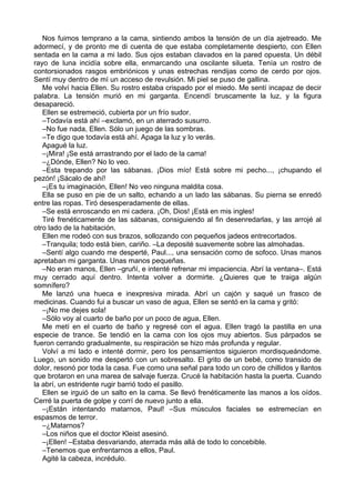 Nos fuimos temprano a la cama, sintiendo ambos la tensión de un día ajetreado. Me
adormecí, y de pronto me di cuenta de que estaba completamente despierto, con Ellen
sentada en la cama a mi lado. Sus ojos estaban clavados en la pared opuesta. Un débil
rayo de luna incidía sobre ella, enmarcando una oscilante silueta. Tenía un rostro de
contorsionados rasgos embriónicos y unas estrechas rendijas como de cerdo por ojos.
Sentí muy dentro de mí un acceso de revulsión. Mi piel se puso de gallina.
Me volví hacia Ellen. Su rostro estaba crispado por el miedo. Me sentí incapaz de decir
palabra. La tensión murió en mi garganta. Encendí bruscamente la luz, y la figura
desapareció.
Ellen se estremeció, cubierta por un frío sudor.
–Todavía está ahí –exclamó, en un aterrado susurro.
–No fue nada, Ellen. Sólo un juego de las sombras.
–Te digo que todavía está ahí. Apaga la luz y lo verás.
Apagué la luz.
–¡Mira! ¡Se está arrastrando por el lado de la cama!
–¿Dónde, Ellen? No lo veo.
–Esta trepando por las sábanas. ¡Dios mío! Está sobre mi pecho..., ¡chupando el
pezón! ¡Sácalo de ahí!
–¡Es tu imaginación, Ellen! No veo ninguna maldita cosa.
Ella se puso en pie de un salto, echando a un lado las sábanas. Su pierna se enredó
entre las ropas. Tiró desesperadamente de ellas.
–Se está enroscando en mi cadera. ¡Oh, Dios! ¡Está en mis ingles!
Tiré frenéticamente de las sábanas, consiguiendo al fin desenredarlas, y las arrojé al
otro lado de la habitación.
Ellen me rodeó con sus brazos, sollozando con pequeños jadeos entrecortados.
–Tranquila; todo está bien, cariño. –La deposité suavemente sobre las almohadas.
–Sentí algo cuando me desperté, Paul..., una sensación como de sofoco. Unas manos
apretaban mi garganta. Unas manos pequeñas.
–No eran manos, Ellen –gruñí, e intenté refrenar mi impaciencia. Abrí la ventana–. Está
muy cerrado aquí dentro. Intenta volver a dormirte. ¿Quieres que te traiga algún
somnífero?
Me lanzó una hueca e inexpresiva mirada. Abrí un cajón y saqué un frasco de
medicinas. Cuando fui a buscar un vaso de agua, Ellen se sentó en la cama y gritó:
–¡No me dejes sola!
–Sólo voy al cuarto de baño por un poco de agua, Ellen.
Me metí en el cuarto de baño y regresé con el agua. Ellen tragó la pastilla en una
especie de trance. Se tendió en la cama con los ojos muy abiertos. Sus párpados se
fueron cerrando gradualmente, su respiración se hizo más profunda y regular.
Volví a mi lado e intenté dormir, pero los pensamientos siguieron mordisqueándome.
Luego, un sonido me despertó con un sobresalto. El grito de un bebé, como transido de
dolor, resonó por toda la casa. Fue como una señal para todo un coro de chillidos y llantos
que brotaron en una marea de salvaje fuerza. Crucé la habitación hasta la puerta. Cuando
la abrí, un estridente rugir barrió todo el pasillo.
Ellen se irguió de un salto en la cama. Se llevó frenéticamente las manos a los oídos.
Cerré la puerta de golpe y corrí de nuevo junto a ella.
–¡Están intentando matarnos, Paul! –Sus músculos faciales se estremecían en
espasmos de terror.
–¿Matarnos?
–Los niños que el doctor Kleist asesinó.
–¡Ellen! –Estaba desvariando, aterrada más allá de todo lo concebible.
–Tenemos que enfrentarnos a ellos, Paul.
Agité la cabeza, incrédulo.
 