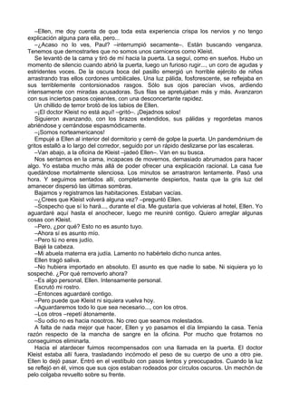 –Ellen, me doy cuenta de que toda esta experiencia crispa los nervios y no tengo
explicación alguna para ella, pero...
–¿Acaso no lo ves, Paul? –interrumpió secamente–. Están buscando venganza.
Tenemos que demostrarles que no somos unos carniceros como Kleist.
Se levantó de la cama y tiró de mí hacia la puerta. La seguí, como en sueños. Hubo un
momento de silencio cuando abrió la puerta, luego un furioso rugir..., un coro de agudas y
estridentes voces. De la oscura boca del pasillo emergió un horrible ejército de niños
arrastrando tras ellos cordones umbilicales. Una luz pálida, fosforescente, se reflejaba en
sus terriblemente contorsionados rasgos. Sólo sus ojos parecían vivos, ardiendo
intensamente con miradas acusadoras. Sus filas se apretujaban más y más. Avanzaron
con sus inciertos pasos cojeantes, con una desconcertante rapidez.
Un chillido de terror brotó de los labios de Ellen.
–¡El doctor Kleist no está aquí! –gritó–. ¡Dejadnos solos!
Siguieron avanzando, con los brazos extendidos, sus pálidas y regordetas manos
abriéndose y cerrándose espasmódicamente.
–¡Somos norteamericanos!
Empujé a Ellen al interior del dormitorio y cerré de golpe la puerta. Un pandemónium de
gritos estalló a lo largo del corredor, seguido por un rápido deslizarse por las escaleras.
–Van abajo, a la oficina de Kleist –jadeó Ellen–. Van en su busca.
Nos sentamos en la cama, incapaces de movernos, demasiado abrumados para hacer
algo. Yo estaba mucho más allá de poder ofrecer una explicación racional. La casa fue
quedándose mortalmente silenciosa. Los minutos se arrastraron lentamente. Pasó una
hora. Y seguimos sentados allí, completamente despiertos, hasta que la gris luz del
amanecer dispersó las últimas sombras.
Bajamos y registramos las habitaciones. Estaban vacías.
–¿Crees que Kleist volverá alguna vez? –preguntó Ellen.
–Sospecho que sí lo hará..., durante el día. Me gustaría que volvieras al hotel, Ellen. Yo
aguardaré aquí hasta el anochecer, luego me reuniré contigo. Quiero arreglar algunas
cosas con Kleist.
–Pero, ¿por qué? Esto no es asunto tuyo.
–Ahora sí es asunto mío.
–Pero tú no eres judío.
Bajé la cabeza.
–Mi abuela materna era judía. Lamento no habértelo dicho nunca antes.
Ellen tragó saliva.
–No hubiera importado en absoluto. El asunto es que nadie lo sabe. Ni siquiera yo lo
sospeché. ¿Por qué removerlo ahora?
–Es algo personal, Ellen. Intensamente personal.
Escrutó mi rostro.
–Entonces aguardaré contigo.
–Pero puede que Kleist ni siquiera vuelva hoy.
–Aguardaremos todo lo que sea necesario..., con los otros.
–Los otros –repetí átonamente.
–Su odio no es hacia nosotros. No creo que seamos molestados.
A falta de nada mejor que hacer, Ellen y yo pasamos el día limpiando la casa. Tenía
razón respecto de la mancha de sangre en la oficina. Por mucho que frotamos no
conseguimos eliminarla.
Hacia el atardecer fuimos recompensados con una llamada en la puerta. El doctor
Kleist estaba allí fuera, trasladando incómodo el peso de su cuerpo de uno a otro pie.
Ellen lo dejó pasar. Entró en el vestíbulo con pasos lentos y preocupados. Cuando la luz
se reflejó en él, vimos que sus ojos estaban rodeados por círculos oscuros. Un mechón de
pelo colgaba revuelto sobre su frente.
 