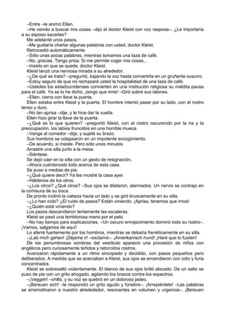 –Entre –le animó Ellen.
–He venido a buscar mis cosas –dijo el doctor Kleist con voz rasposa–. ¿Le importaría
a su esposo sacarlas?
Me adelanté unos pasos.
–Me gustaría charlar algunas palabras con usted, doctor Kleist.
Retrocedió automáticamente.
–Sólo unas pocas palabras, mientras tomamos una taza de café.
–No, gracias. Tengo prisa. Si me permite coger mis cosas...
–Insisto en que se quede, doctor Kleist.
Kleist lanzó una nerviosa mirada a su alrededor.
–¿De qué se trata? –preguntó, bajando la voz hasta convertirla en un gruñente susurro.
–Estoy seguro de que no rechazará usted la hospitalidad de una taza de café.
–Ustedes los estadounidenses convierten en una institución religiosa su maldita pausa
para el café. Ya se lo he dicho, ¡tengo que irme! –Giró sobre sus talones.
–Ellen, cierra con llave la puerta.
Ellen estaba entre Kleist y la puerta. El hombre intentó pasar por su lado, con el rostro
tenso y duro.
–No tan aprisa –dije, y le hice dar la vuelta.
Ellen hizo girar la llave de la puerta.
–¿Qué es lo que quieren? –preguntó Kleist, con el rostro oscurecido por la ira y la
preocupación, los labios fruncidos en una horrible mueca.
–Venga al comedor –dije, y sujeté su brazo.
Sus hombros se colapsaron en un impotente encogimiento.
–De acuerdo, si insiste. Pero sólo unos minutos.
Arrastré una silla junto a la mesa.
–Siéntese.
Se dejó caer en la silla con un gesto de resignación.
–Ahora cuéntenoslo todo acerca de esta casa.
Se puso a medias de pie.
–¿Qué quiere decir? Ya les mostré la casa ayer.
–Háblenos de los otros.
–¿Los otros? ¿Qué otros? –Sus ojos se dilataron, alarmados. Un nervio se contrajo en
la comisura de su boca.
De pronto inclinó la cabeza hacia un lado y se giró bruscamente en su silla.
–¿Lo han oído? ¿El ruido de pasos? Están viniendo. ¡Aprisa, tenemos que irnos!
–¿Quién está viniendo?
Los pasos descendieron lentamente las escaleras.
Kleist se pasó una temblorosa mano por el pelo.
–No hay tiempo para explicaciones. –Un oscuro enrojecimiento dominó todo su rostro–.
¡Vamos, salgamos de aquí!
Lo aferré fuertemente por los hombros, mientras se debatía frenéticamente en su silla.
–¡Lab mich gehen! ¡Déjeme ir! –exclamó–. ¡Amerikanisch hund! ¡Haré que lo fusilen!
De las penumbrosas sombras del vestíbulo apareció una procesión de niños con
angélicos pero curiosamente teñidos y retorcidos rostros.
Avanzaron rápidamente a un ritmo sincopado y decidido, con pasos pequeños pero
deliberados. A medida que se acercaban a Kleist, sus ojos se encendieron con odio y furia
concentrados.
Kleist se sobresaltó violentamente. El blanco de sus ojos brilló alocado. De un salto se
puso de pie con un grito ahogado, agitando los brazos contra los espectros.
–¡Veggeh! –chilló, y su voz se quebró en un doloroso jadeo.
–¡Bereuen sich! –le respondió un grito agudo y fúnebre–. ¡Arrepiéntete! –Las palabras
se arremolinaron a nuestro alredededor, resonantes en volumen y urgencia–. ¡Bereuen
 
