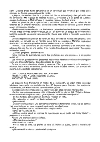 sich! –El canto creció hasta convertirse en un coro ritual que reverberó por todos lados
mientras las figuras se acercaban más y más.
–¡Alejaos, hediondas crías de la prostitución! ¡Sucias sabandijas judías! ¿Queréis que
me arrepienta? Me regocijo de haberos matado..., a vosotros y a las putas de vuestras
madres. Lo hice por la Madre Patria. Y volvería a hacerlo. ¡Lo haré ahora!
Kleist se puso de pie adoptando un porte militar, tironeando en un reflejo de los
faldones de un uniforme fantasma. Sintió una súbita infusión de audacia y placer ante su
propio e inesperado desafío.
–Todos vosotros no sois más que fenómenos: pequeñas bestias deformes y retorcidas.
¡Volved todos a donde pertenecéis! ¡Ja, ja, ja! –Se sumió en un ataque de resonante risa
histérica, agitando su cabeza hacia adelante y hacia atrás sobre el hinchado tocón de su
cuello.
Con una repentina expresión de horror, se llevó alocado las manos a la garganta, y su
respiración se convirtió en un horrible jadeo lleno de estertores. Manchas purpúreas
aparecieron en su rostro y cuello mientras se derrumbaba sobre la silla.
–Achhh... –Se contorsionó en una violenta sacudida convulsiva y se derrumbó hacia
adelante, los ojos fijos en una vacía y firme mirada. Eran los ojos cavernosos y huecos de
un hombre muerto.
–¡Mira su garganta! –exclamó Ellen.
Había marcas de quemaduras, como las producidas por una cuerda..., ¡o un cordón
umbilical!
Los niños tan palpablemente presentes hacía unos instantes se habían desperdigado
como una brigada fantasma, dejando un rastro de bruma.
Oímos la puerta delantera abrirse y cerrarse. Ellen y yo corrimos a la ventana y
miramos fuera. Había un enorme camión en la acera opuesta, inmóvil, con el motor en
marcha. En su costado podía leerse:
CIRCO DE LOS HORRORES DEL HOLOCAUSTO
PRESENTANDO A LOS ENANOS DE DACHAU
MAESTROS DE LA ILUSIÓN
La siguiente hora transcurrió en medio de la ofuscación. De algún modo conseguí
telefonear para pedir una ambulancia. Las SS llegaron poco después. Les contamos,
simplemente, que Kleist se había derrumbado de pronto.
Inspeccionaron nuestros papeles y nos llevaron con ellos para ser interrogados.
–Ambos son estadounidenses –dijo el Standartenführer de las SS, Wilhelm Richter,
examinando nuestros pasaportes–. ¿Trabaja usted para una firma de joyería?
–Sí. Fue fundada por un alemán, Bernhard Froebel, en 1912.
–Ah. ¿Vio usted un camión por las inmediaciones?
–¿Un camión?
–Un camión utilizado por una compañía itinerante de fenómenos judíos. Se les permite
vivir solamente por su valor como entretenimiento para las tropas.
Ellen y yo dijimos que no habíamos visto ningún camión.
Richter se volvió hacia mí.
–¿Cómo explica usted las marcas de quemaduras en el cuello del doctor Kleist? –
preguntó bruscamente.
Adopté una expresión desconcertada.
–¿Marcas de quemaduras?
–Marcas de una cuerda.
–No sé nada de esto. De pronto se llevó las manos al cuello, como si luchara por
respirar.
–¿No nos está ocultando usted nada? –preguntó.
 