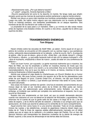 –Absolutamente nada. ¿Por qué debería hacerlo?
–¿Y usted? –preguntó, mirando fijamente a Ellen.
–Ocurrió exactamente tal como lo ha descrito mi marido. No tengo nada que añadir;
excepto quizá que las marcas de quemadura podían pertenecer a alguna herida anterior.
Richter nos retuvo un poco más mientras sus hombres comprobaban nuestros papeles.
Luego nos soltó. No había motivo alguno que nos relacionara con la muerte de Kleist.
Tenía un historial cardíaco, con bastantes posibilidades de un ataque repentino. Dos
hombres de las SS nos llevaron de vuelta a la casa.
La propiedad de la casa pasó a un heredero. Ellen y yo vivimos en ella varias meses
antes de regresar a los Estados Unidos. En cuanto a «los otros», aquello fue lo último que
supimos de ellos.
TRANSMISIONES ENEMIGAS
Tom Shippey
Hacen chistes sobre las escuelas de Adolf Hitler, ya saben. Como aquel en el que un
policía de Londres se encuentra al niño pequeño con su camisa negra y sus pantalones
cortos, sollozando desconsoladamente en la calzada. «¿Qué te ocurre, hijo?», le pregunta
el policía. «Me he per–di–dooo», gime el niño. «Está bien, ¿de dónde vienes?» «Vengo
de Chiswick.» «Bueno, ¿y qué estás haciendo todo el rato con la cabeza inclinada?» «Oh
–dice el muchacho, empezando a llorar de nuevo–, acabo de estar en una conferencia de
jefatura.»
Todo con buen humor, por supuesto. La gente reconoce realmente que a nosotros, los
Hijos de Hitler, se nos ha enseñado a confiar en nosotros mismos de modo que nos
sintamos más libres de servir a la nación y a la comunidad. Ésa es la meta principal del
nacionalsocialismo. Eso es lo que me decía a mí mismo, al menos, mientras mi tren me
conducía finalmente a Oxford aquella tarde.
Admito que empecé el viaje desde la «Garterhouse» en Church Stretton de un humor
más bien malo. Me puse furioso cuando me sacaron de la fila de los planeadores justo
antes de que llegara mi turno. Cuando Onkel Eric, el director, me dijo que hiciera las
maletas y que debía ir a Oxford, y que tendría que terminar más tarde mi curso, bueno,
me sentí abrumado.
Dos cosas me hicieron cambiar de opinión. Una fue el creciente convencimiento de que
incluso dejar de lado el ser miembro pleno de la Orden de Hitler podía ser menos
importante que ser seleccionado para entrenamiento como Soñador. La otra, sin
embargo, el incidente que cambió por completo mis sentimientos al respecto, fue lo que
ocurrió en Worcester.
Nuestro tren era simplemente un tren local, así que no presté demasiada atención
cuando nos colocaron en una vía lateral en la estación de Worcester y aguardamos. Pero
entonces me di cuenta de que la gente salía de las casas a lo largo de la vía, y de las
salas de espera, y de la oficina del jefe de estación, y llamaba a sus amigos para que se
apresuraran, de modo que asomé la cabeza por la ventanilla de mi vacío compartimiento.
Aquel enorme tren venía hacia mí a una enorme velocidad. Todo en él era plateado,
incluso las ruedas y las plataformas, excepto la gigantesca máquina diesel negra que
tiraba de él. Toda la línea de vagones estaba alternativamente marcada con el trébol
violeta que era el signo de la radiación y la svástica negra del Partido. Era un tren del
Servicio Atómico que transportaba los desechos nucleares de la planta de energía de
Bristol, suponía, a las zonas de almacenaje en las tierras altas de Escocia.
 