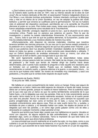 »¿Qué hubiera ocurrido –me preguntó Raven a medida que se iba excitando– si Hitler
no se hubiera dado cuenta de esto en 1941, tras su intenso estudio de la obra de Carl
Jung? ¡No se hubiera dedicado al Me 262, el cazarreactor! Hubiera malgastado dinero en
Von Braun y sus ridiculas bombas autovolantes. Hubiera intentado continuar la Blitzkrieg
más y más en el interior de la Unión Soviética, en vez de adoptar la política del «Este
bárbaro» y permitir que Ucrania se cualificara para la germanización. Tal vez no hubiera
visto el potencial del dispositivo esnórquel, permitiendo así a la camarilla de Churchill
aferrarse al poder en su país. Pero todas esas cosas, todas esas políticas e invenciones,
fueron adoptadas enteramente como resultado de la Traumtechnik.
»Y te digo, Grenville –prosiguió, bajando un poco la voz–, que la situación es en estos
momentos crítica. Puede que no parezca que estamos en guerra. Pero la paz de
investigación y cambio ha estado calentándose firmemente. Si nos equivocamos esta
vez..., bueno, todo lo que diré es que los pueblos alemanes, la Europverein, puede caer
tras los estadounidenses y sus mestizos aliados de manera muy seria.
«Afortunadamente, sólo disponen de ciencias materiales, mientras que nosotros
tenemos también las ciencias psíquicas. Es por eso por lo que hemos estado probando a
la población en su conjunto. Estamos seguros de que tus dos padres eran Tráumer, y por
todo lo que podemos decir tus abuelos también mostraban destellos de la habilidad. La
tienes en todos tus genes, y estás en la edad correcta para desarrollarla y utilizarla. Y
aquí en Oxford disponemos de analistas entrenados como yo mismo, con años de
experiencia en el IAA en Berlín, para recoger todo lo que sea vital.
Me sentí ligeramente exaltado a medida que se desarrollaban todas estas
explicaciones, porque parecía todo tan correcto. Me habló de las drogas y los dispositivos
de grabación y del modo que tenían de intentar dirigir los sueños hacia áreas
determinadas, pero cuando hubo acabado le pregunté si todo aquello era necesario para
un Soñador con un auténtico talento. Puesto que, en realidad, había tenido ya
recientemente un extraño sueño, y parecía referirse a la guerra, a una guerra futura..., no
una de la que hubiera oído hablar. Se mostró de inmediato muy interesado, y sacó una
grabadora, y me pidió que le contara todo respecto de aquel sueño.
Transcripción de Sueño, RAG(i)
12 de junio de 1985, Oxford.
Me hallaba en un gran compartimiento de metal, como un hangar. Estoy casi seguro de
que estaba en un barco: había esa débil especie de vibración a través del metal, aunque
debía ser un barco grande, porque no notaba el menor balanceo. Pero la auténtica razón
por la que creo que era un barco es que me sentía terriblemente consciente de lo que
había fuera, y de lo delgadas que eran las paredes. Esto es lo más sorprendente acerca
del sueño: tenía miedo en él, me sentía realmente asustado. Incluso en él sueño pensé
que esto era peculiar. Nunca he estado en una guerra, pero siempre he supuesto que
podría arreglármelas tan bien como el hombre de mi lado, y nunca me he sentido
asustado entrenándome para alguna cosa. Pero en este sueño tenía frío, y sudaba, y
temblaba de pies a cabeza, y no deseaba hablar con nadie. No dejaba de pensar en lo
delgadas que eran las paredes, y en cómo algo podía golpear contra una de ellas y
atravesarla en cualquier momento y dejar penetrar el mar.
Suponía que tendría que hacer algo, puesto que nos hallábamos en guerra. Llevaba un
mono con capucha, de alguna especie de tela antirreflectante, y llevaba atado a mi
alrededor algo, como un chaleco salvavidas. Tenía la impresión de que todo había ido
bien hasta ahora, pero que ahora había problemas.
La cosa principal que ocurrió realmente en el sueño fue esto: no muy lejos, como a una
cubierta o un par de compartimientos de distancia, oí un gruñir. No un golpe o un estallido,
sino un gruñir, que ascendió de la nada hasta hacerse muy fuerte en un par de segundos,
 